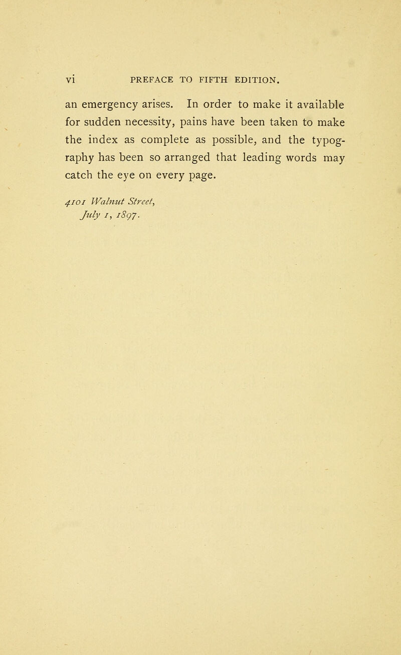 an emergency arises. In order to make it available for sudden necessity, pains have been taken to make the index as complete as possible, and the typog- raphy has been so arranged that leading words may catch the eye on every page. ^f.ioi Walnut Street, July I, iSgy.