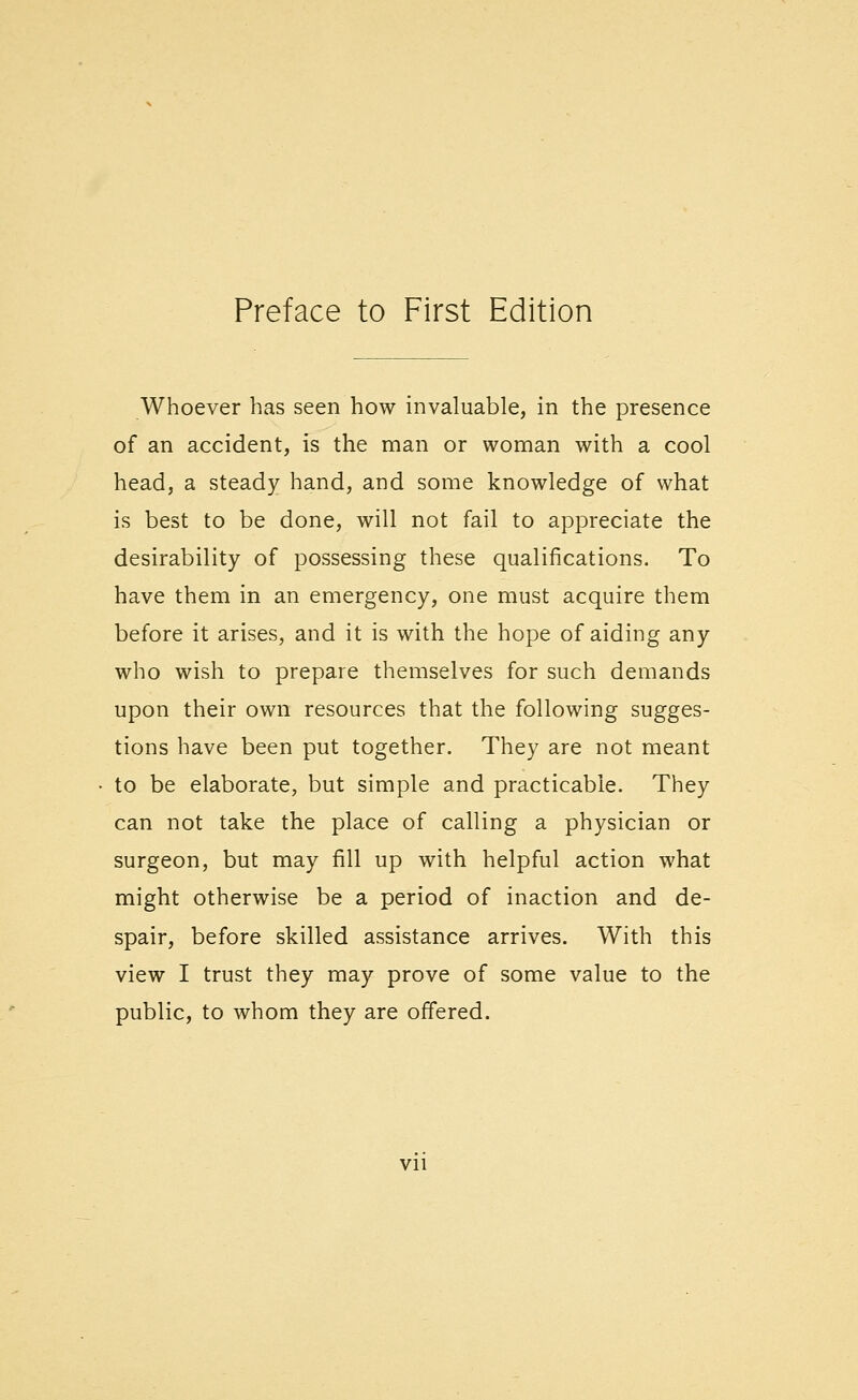 Whoever has seen how invaluable, in the presence of an accident, is the man or woman with a cool head, a steady hand, and some knowledge of what is best to be done, will not fail to appreciate the desirability of possessing these qualifications. To have them in an emergency, one must acquire them before it arises, and it is with the hope of aiding any who wish to prepare themselves for such demands upon their own resources that the following sugges- tions have been put together. They are not meant to be elaborate, but simple and practicable. They can not take the place of calling a physician or surgeon, but may fill up with helpful action what might otherwise be a period of inaction and de- spair, before skilled assistance arrives. With this view I trust they may prove of some value to the public, to whom they are offered. Vll