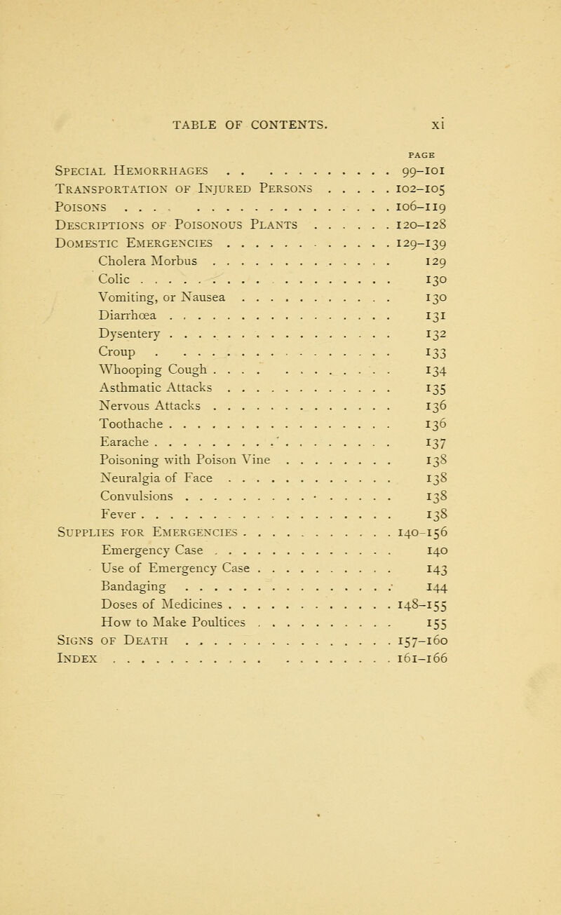 PAGE Special Hemorrhages 99-101 Transportation of Injured Persons 102-105 Poisons .... 106-119 Descriptions of Poisonous Plants 120-128 Domestic Emergencies 129-139 Cholera Morbus 129 Colic 130 Vomiting, or Nausea 130 Diarrhoea 131 Dysentery 132 Croup 133 Whooping Cough . 134 Asthmatic Attacks 135 Nervous Attacks 136 Toothache 136 Earache ' 137 Poisoning with Poison Vine 138 Neuralgia of Face 138 Convulsions • 138 Fever 138 Supplies for Emergencies 140-156 Emergency Case 140 - Use of Emergency Case 143 Bandaging • 144 Doses of Medicines 148-155 How to Make Poultices 155 Signs of Death . 157-160 Index 161-166