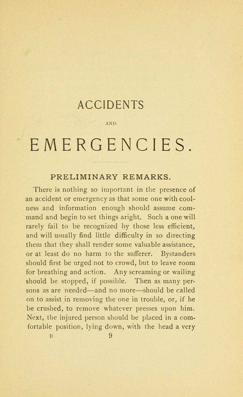 ACCIDENTS EMERGENCIES PRELIMINARY REMARKS. There is nothing so important in the presence of an accident or emergency as that some one with cool- ness and information enough should assume com- mand and begin to set things aright. Such a one will rarely fail to be recognized by those less efficient, and will usually find little difficulty in so directing them that they shall render some valuable assistance, or at least do no harm to the sufferer. Bystanders should first be urged not to crowd, but to leave room for breathing and action. Any screaming or wailing should be stopped, if possible. Then as many per- sons as are needed—and no more—should be called on to assist in removing the one in trouble, or, if he be crushed, to remove whatever presses upon him. Next, the injured person should be placed in a com- fortable position, lying down, with the head a very