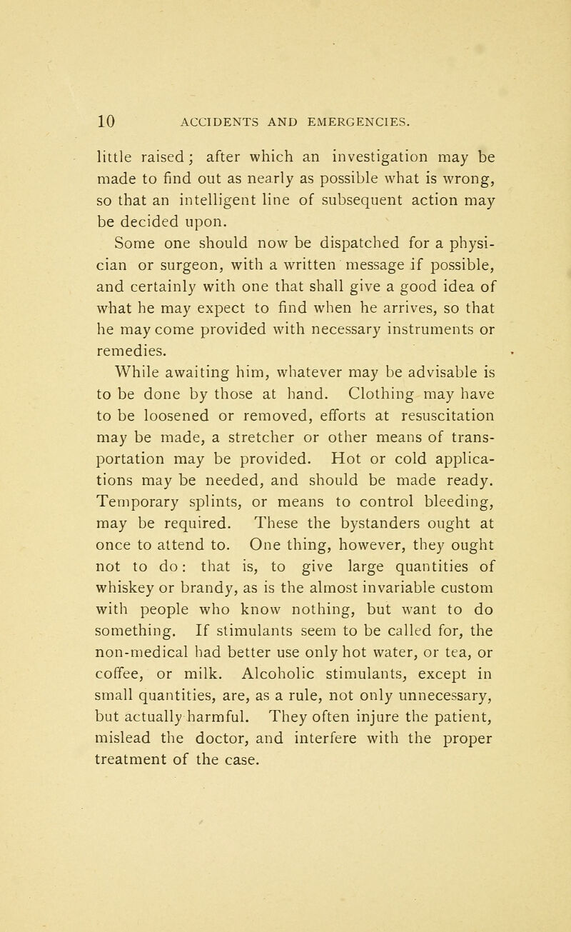 little raised; after which an investigation may be made to find out as nearly as possible what is wrong, so that an intelligent line of subsequent action may be decided upon. Some one should now be dispatched for a physi- cian or surgeon, with a written message if possible, and certainly with one that shall give a good idea of what he may expect to find when he arrives, so that he may come provided with necessary instruments or remedies. While awaiting him, whatever may be advisable is to be done by those at hand. Clothing may have to be loosened or removed, efforts at resuscitation may be made, a stretcher or other means of trans- portation may be provided. Hot or cold applica- tions may be needed, and should be made ready. Temporary splints, or means to control bleeding, may be required. These the bystanders ought at once to attend to. One thing, however, they ought not to do: that is, to give large quantities of whiskey or brandy, as is the almost invariable custom with people who know nothing, but want to do something. If stimulants seem to be called for, the non-medical had better use only hot water, or tea, or coffee, or milk. Alcoholic stimulants, except in small quantities, are, as a rule, not only unnecessary, but actually harmful. They often injure the patient, mislead the doctor, and interfere with the proper treatment of the case.