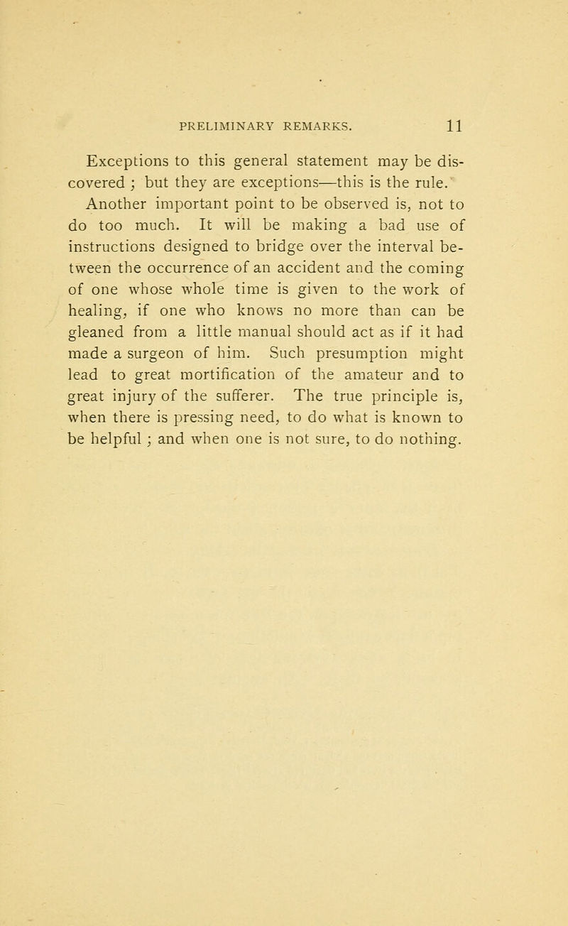 Exceptions to this general statement may be dis- covered ; but they are exceptions—this is the rule. Another important point to be observed is, not to do too much. It will be making a bad use of instructions designed to bridge over the interval be- tween the occurrence of an accident and the coming of one whose whole time is given to the work of healing, if one who knows no more than can be gleaned from a little manual should act as if it had made a surgeon of him. Such presumption might lead to great mortification of the amateur and to great injury of the sufferer. The true principle is, when there is pressing need, to do what is known to be helpful; and when one is not sure, to do nothing.