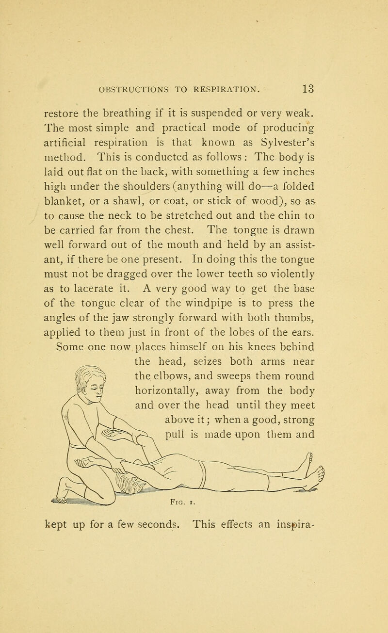 restore the breathing if it is suspended or very weak. The most simple and practical mode of producing artificial respiration is that known as Sylvester's method. This is conducted as follows : The body is laid out flat on the back, with something a few inches high under the shoulders (anything will do—a folded blanket, or a shawl, or coat, or stick of wood), so as- to cause the neck to be stretched out and the chin to be carried far from the chest. The tongue is drawn well forward out of the mouth and held by an assist- ant, if there be one present. In doing this the tongue must not be dragged over the lower teeth so violently as to lacerate it. A very good way to get the base of the tongue clear of the windpipe is to press the angles of the jaw strongly forward with both thumbs, applied to them just in front of the lobes of the ears. Some one now places himself on his knees behind ^.^_^ the head, seizes both arms near the elbows, and sweeps them round horizontally, away from the body and over the head until they meet above it; when a good, strong pull is made upon them and kept up for a few seconds. This effects an inspira-