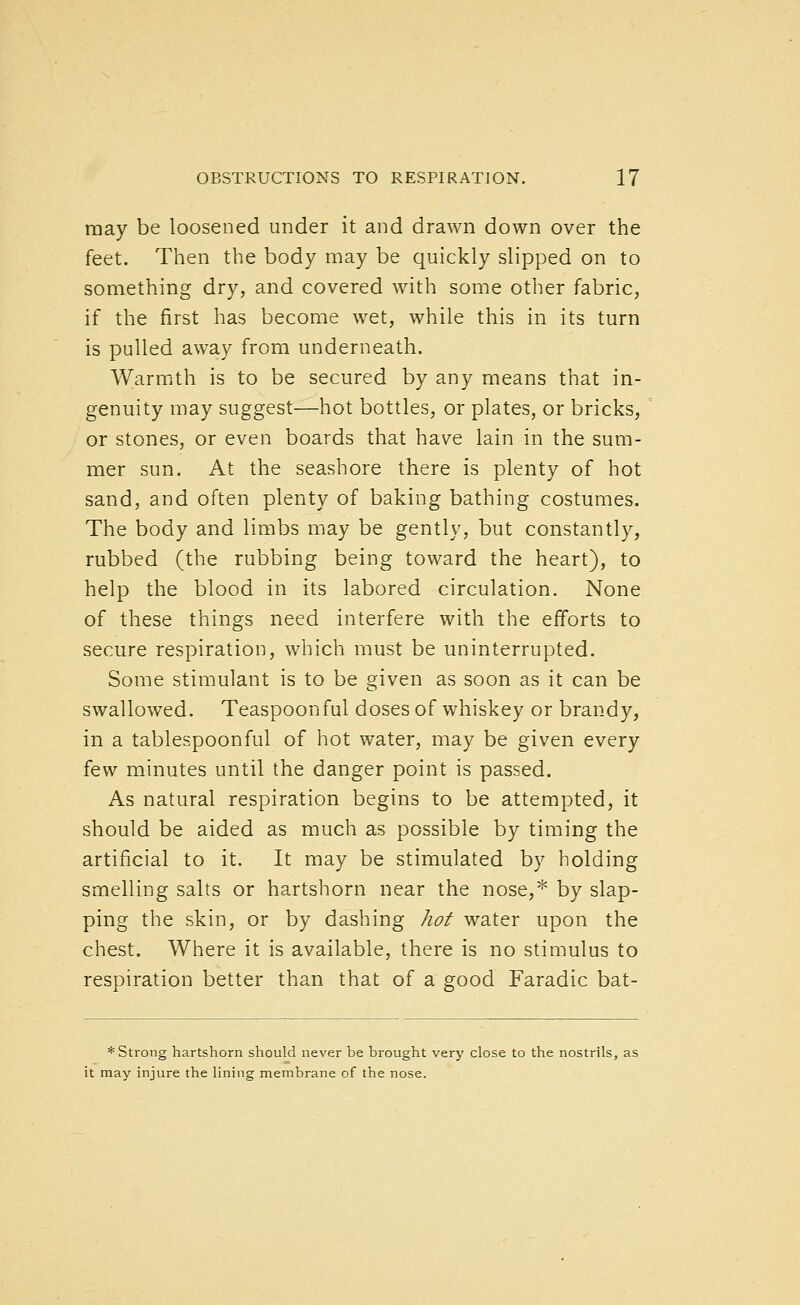 may be loosened under it and drawn down over the feet. Then the body may be quickly slipped on to something dry, and covered with some other fabric, if the first has become wet, while this in its turn is pulled away from underneath. Warmth is to be secured by any means that in- genuity may suggest—hot bottles, or plates, or bricks, or stones, or even boards that have lain in the sum- mer sun. At the seashore there is plenty of hot sand, and often plenty of baking bathing costumes. The body and limbs may be gently, but constantly, rubbed (the rubbing being toward the heart), to help the blood in its labored circulation. None of these things need interfere with the efforts to secure respiration, which must be uninterrupted. Some stimulant is to be given as soon as it can be swallowed. Teaspoonful doses of whiskey or brandy, in a tablespoonful of hot water, may be given every few minutes until the danger point is passed. As natural respiration begins to be attempted, it should be aided as much as possible by timing the artificial to it. It may be stimulated by holding smelling salts or hartshorn near the nose,^ by slap- ping the skin, or by dashing hot water upon the chest. Where it is available, there is no stimulus to respiration better than that of a good Faradic bat- * Strong hartshorn should never be brought very close to the nostrils, as it may injure the lining membrane of the nose.