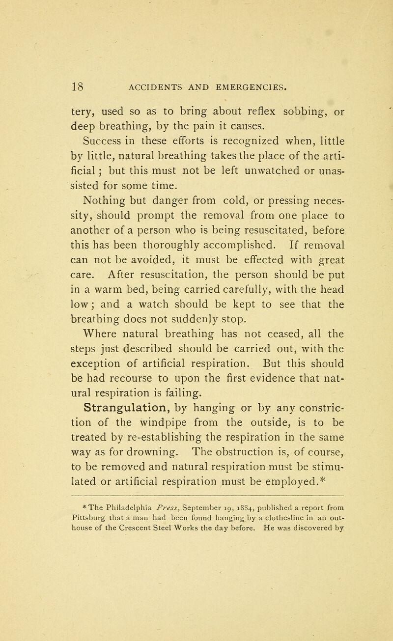 tery, used so as to bring about reflex sobbing, or deep breathing, by the pain it causes. Success in these efforts is recognized when, little by little, natural breathing takes the place of the arti- ficial ; but this must not be left unwatched or unas- sisted for some time. Nothing but danger from cold, or pressing neces- sity, should prompt the removal from one place to another of a person who is being resuscitated, before this has been thoroughly accomplished. If removal can not be avoided, it must be effected with great care. After resuscitation, the person should be put in a warm bed, being carried carefully, with the head low; and a watch should be kept to see that the breathing does not suddenly stop. Where natural breathing has not ceased, all the steps just described should be carried out, with the exception of artificial respiration. But this should be had recourse to upon the first evidence that nat- ural respiration is failing. Strangulation, by hanging or by any constric- tion of the windpipe from the outside, is to be treated by re-establishing the respiration in the same way as for drowning. The obstruction is, of course, to be removed and natural respiration must be stimu- lated or artificial respiration must be employed.^ *The Philadelphia Press, September 19, 1884, published a report from Pittsburg that a man had been found hanging by a clothesline in an out- house of the Crescent Steel Works the day before. He was discovered by