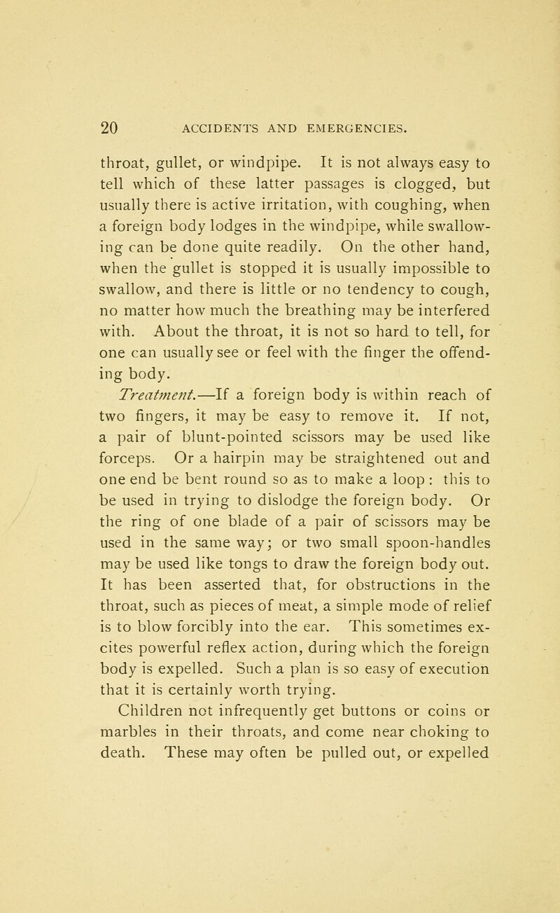 throat, gullet, or windpipe. It is not always easy to tell which of these latter passages is clogged, but usually there is active irritation, with coughing, when a foreign body lodges in the windpipe, while swallow- ing can be done quite readily. On the other hand, when the gullet is stopped it is usually impossible to swallow, and there is little or no tendency to cough, no matter how much the breathing may be interfered with. About the throat, it is not so hard to tell, for one can usually see or feel with the finger the offend- ing body. Treatment.—If a foreign body is within reach of two fingers, it may be easy to remove it. If not, a pair of blunt-pointed scissors may be used like forceps. Or a hairpin may be straightened out and one end be bent round so as to make a loop : this to be used in trying to dislodge the foreign body. Or the ring of one blade of a pair of scissors may be used in the same way; or two small spoon-handles may be used like tongs to draw the foreign body out. It has been asserted that, for obstructions in the throat, such as pieces of meat, a simple mode of relief is to blow forcibly into the ear. This sometimes ex- cites powerful reflex action, during which the foreign body is expelled. Such a plan is so easy of execution that it is certainly Avorth trying. Children not infrequently get buttons or coins or marbles in their throats, and come near choking to death. These may often be pulled out, or expelled