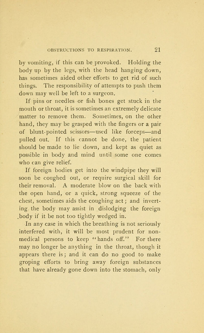 by vomiting, if this can be provoked. Holding the body up by the legs, with the head hanging down, has sometimes aided other efforts to get rid of such things. The responsibility of attempts to push them down may well be left to a surgeon. If pins or needles or fish bones get stuck in the mouth or throat, it is sometimes an extremely delicate matter to remove them. Sometimes, on the other hand, they may be grasped with the fingers or a pair of blunt-pointed scissors—used like forceps—and pulled out. If this cannot be done, the patient should be made to lie down, and kept as quiet as possible in body and mind until some one comes who can give relief. If foreign bodies get into the windpipe they will soon be coughed out, or require surgical skill for their removal. A moderate blow on the back with the open hand, or a quick, strong squeeze of the chest, sometimes aids the coughing act; and invert- ing the body may assist in dislodging the foreign .body if it be not too tightly wedged in. In any case in which the breathing is not seriously interfered with, it will be most prudent for non- medical persons to keep ''hands off. For there may no longer be anything in the throat, though it appears there is; and it can do no good to make groping efforts to bring away foreign substances that have already gone down into the stomach, only