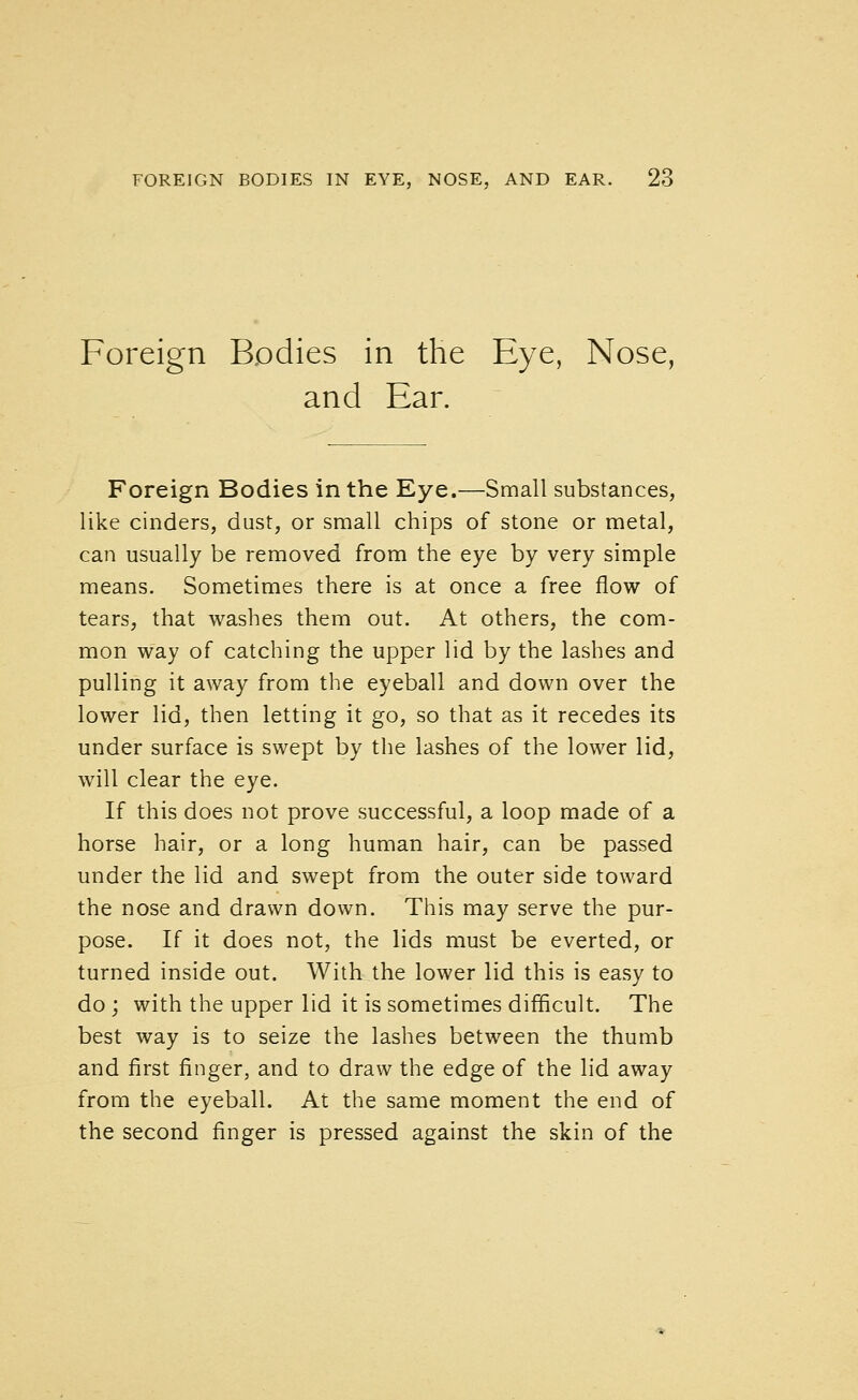 Foreign Bodies in the Eye, Nose, and Ear. Foreign Bodies in the Eye.—Small substances, like cinders, dust, or small chips of stone or metal, can usually be removed from the eye by very simple means. Sometimes there is at once a free flow of tears, that washes them out. At others, the com- mon way of catching the upper lid by the lashes and pulling it away from the eyeball and down over the lower lid, then letting it go, so that as it recedes its under surface is swept by the lashes of the lower lid, will clear the eye. If this does not prove successful, a loop made of a horse hair, or a long human hair, can be passed under the lid and swept from the outer side toward the nose and drawn down. This may serve the pur- pose. If it does not, the lids must be everted, or turned inside out. With the lower lid this is easy to do; with the upper lid it is sometimes difficult. The best way is to seize the lashes between the thumb and first finger, and to draw the edge of the lid away from the eyeball. At the same moment the end of the second finger is pressed against the skin of the