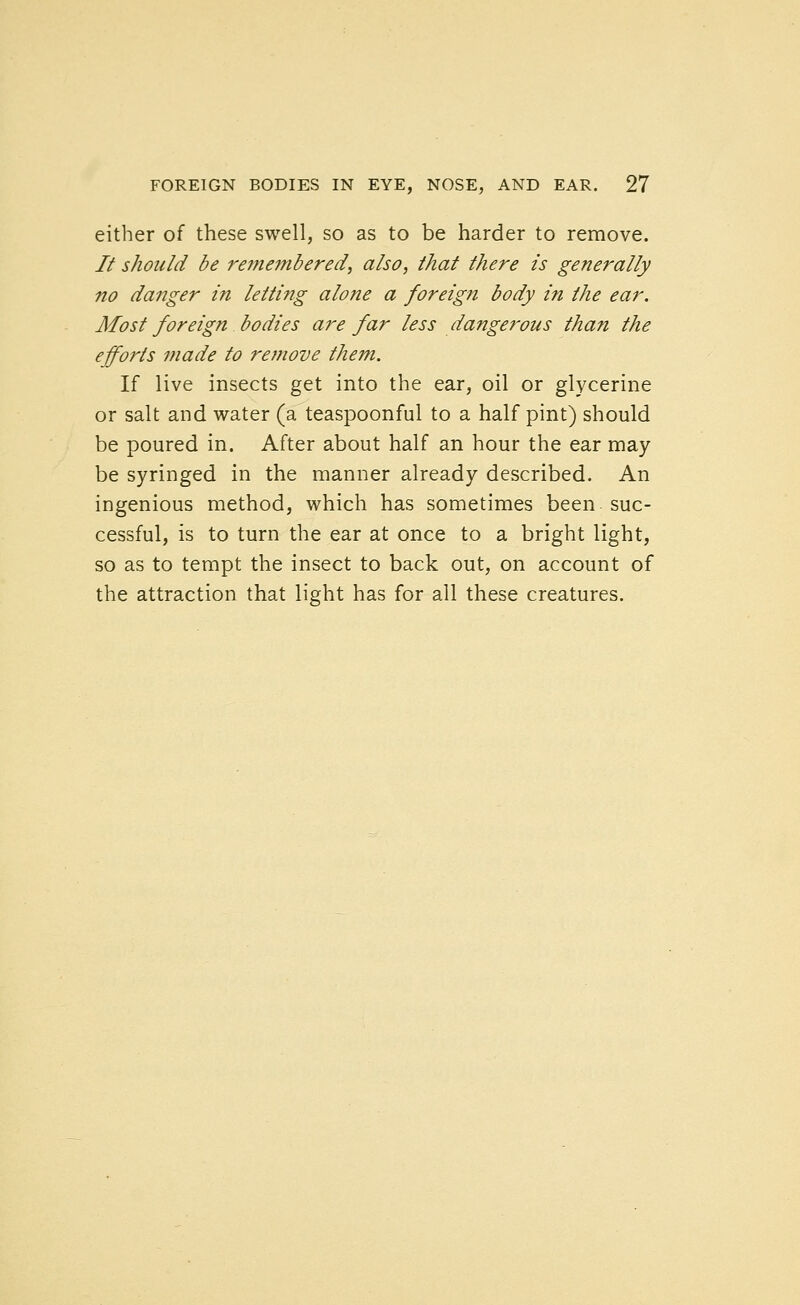 either of these swell, so as to be harder to remove. // should be remembered, also, that there is generally no danger in letting alone a foreign body in the ear. Most foreign bodies are far less dangerous than the efforts made to re?nove them. If live insects get into the ear, oil or glycerine or salt and water (a teaspoonful to a half pint) should be poured in. After about half an hour the ear may be syringed in the manner already described. An ingenious method, which has sometimes been suc- cessful, is to turn the ear at once to a bright light, so as to tempt the insect to back out, on account of the attraction that light has for all these creatures.