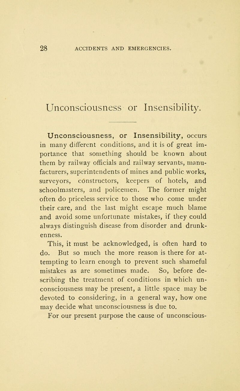 Unconsciousness or Insensibility. Unconsciousness, or Insensibility, occurs in many different conditions, and it is of great im- portance that something should be known about them by railway officials and railway servants, manu- facturers, superintendents of mines and public works, surveyors, constructors, keepers of hotels, and schoolmasters, and policemen. The former might often do priceless service to those who come under their care, and the last might escape much blame and avoid some unfortunate mistakes, if they could always distinguish disease from disorder and drunk- enness. This, it must be acknowledged, is often hard to do. But so much the more reason is there for at- tempting to learn enough to prevent such shameful mistakes as are sometimes made. So, before de- scribing the treatment of conditions in which un- consciousness may be present, a little space may be devoted to considering, in a general way, how one may decide what unconsciousness is due to. For our present purpose the cause of unconscious-