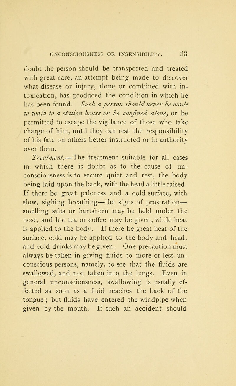 doubt the person should be transported and treated with great care, an attempt being made to discover what disease or injury, alone or combined with in- toxication, has produced the condition in which he has been found. Such a person should never be made to walk to a station house or be confined alone, or be permitted to escape the vigilance of those who take charge of him, until they can rest the responsibility of his fate on others better instructed or in authority over them. Treatment.—The treatment suitable for all cases in which there is doubt as to the cause of un- consciousness is to secure quiet and rest, the body being laid upon the back, with the head a little raised. If there be great paleness and a cold surface, with slow, sighing breathing—the signs of prostration— smelling salts or hartshorn may be held under the nose, and hot tea or coffee may be given, while heat is applied to the body. If there be great heat of the surface, cold may be applied to the body and head, and cold drinks may be given. One precaution must always be taken in giving fluids to more or less un- conscious persons, namely, to see that the fluids are swallowed, and not taken into the lungs. Even in general unconsciousness, swallowing is usually ef- fected as soon as a fluid reaches the back of the tongue; but fluids have entered the windpipe when given by the mouth. If such an accident should