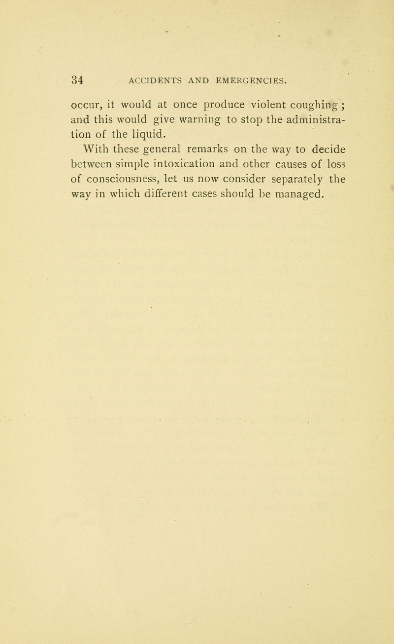 occur, it would at once produce violent coughing; and this would give warning to stop the administra- tion of the liquid. With these general remarks on the way to decide between simple intoxication and other causes of loss of consciousness, let us now consider separately the way in which different cases should be managed.