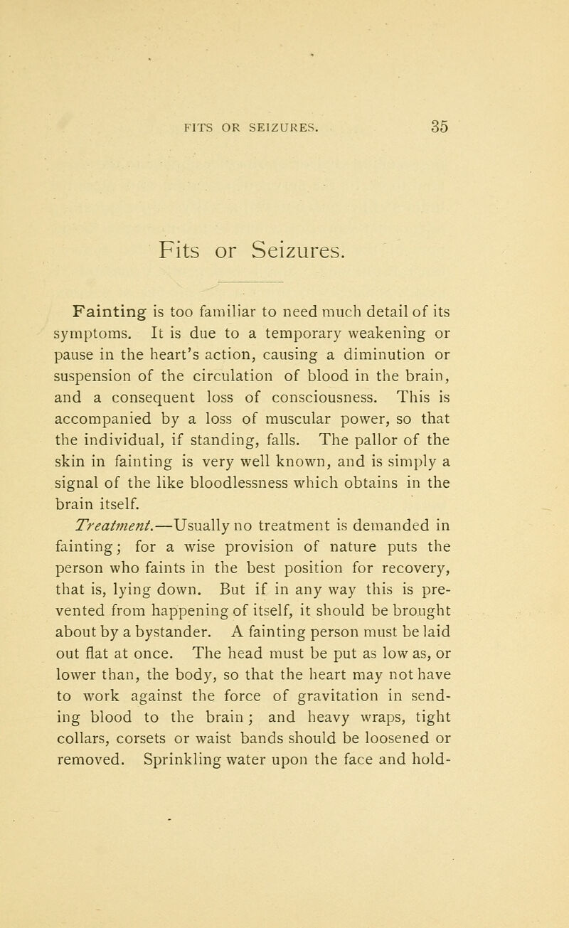 Fits or Seizures. Fainting is too familiar to need much detail of its symptoms. It is due to a temporary weakening or pause in the heart's action, causing a diminution or suspension of the circulation of blood in the brain, and a consequent loss of consciousness. This is accompanied by a loss of muscular power, so that the individual, if standing, falls. The pallor of the skin in fainting is very well known, and is simply a signal of the like bloodlessness which obtains in the brain itself. Treat??ient.—Usually no treatment is demanded in fainting; for a wise provision of nature puts the person who faints in the best position for recovery, that is, lying down. But if in any way this is pre- vented from happening of itself, it should be brought about by a bystander. A fainting person must be laid out flat at once. The head must be put as low as, or lower than, the body, so that the heart may not have to work against the force of gravitation in send- ing blood to the brain; and heavy wraps, tight collars, corsets or waist bands should be loosened or removed. Sprinkling water upon the face and hold-