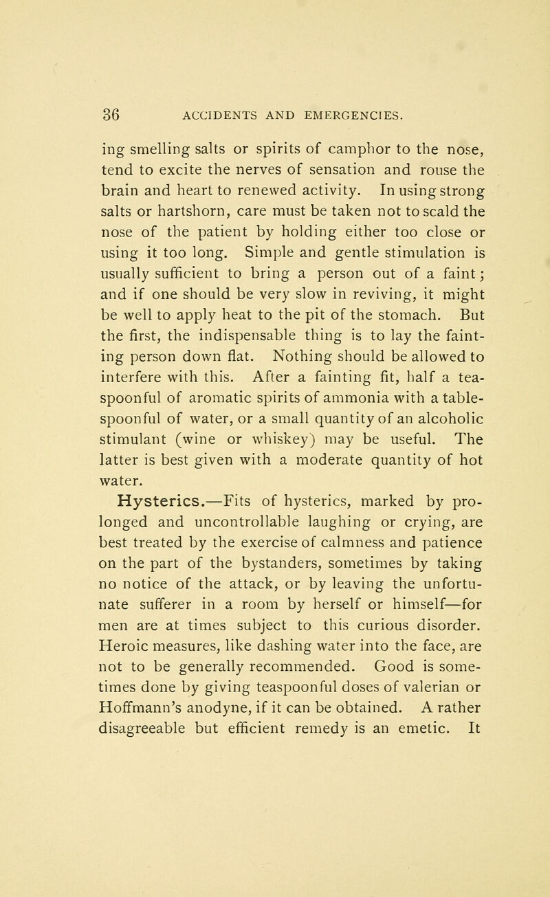 ing smelling salts or spirits of camplior to the nose, tend to excite the nerves of sensation and rouse the brain and heart to renewed activity. In using strong salts or hartshorn, care must be taken not to scald the nose of the patient by holding either too close or using it too long. Simple and gentle stimulation is usually sufficient to bring a person out of a faint; and if one should be very slow in reviving, it might be well to apply heat to the pit of the stomach. But the first, the indispensable thing is to lay the faint- ing person down flat. Nothing should be allowed to interfere with this. After a fainting fit, half a tea- spoonful of aromatic spirits of ammonia with a table- spoonful of water, or a small quantity of an alcoholic stimulant (wine or whiskey) may be useful. The latter is best given with a moderate quantity of hot water. Hysterics.—Fits of hysterics, marked by pro- longed and uncontrollable laughing or crying, are best treated by the exercise of calmness and patience on the part of the bystanders, sometimes by taking no notice of the attack, or by leaving the unfortu- nate sufferer in a room by herself or himself—for men are at times subject to this curious disorder. Heroic measures, like dashing water into the face, are not to be generally recommended. Good is some- times done by giving teaspoonful doses of valerian or Hoffmann's anodyne, if it can be obtained. A rather disagreeable but efficient remedy is an emetic. It