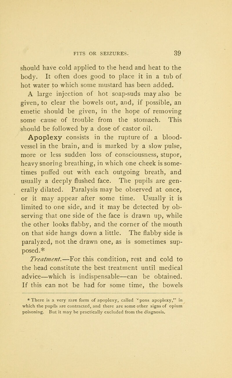 should have cold applied to the head and heat to the body. It often does good to place it in a tub of hot water to which some mustard has been added. A large injection of hot soap-suds may also be given, to clear the bowels out, and, if possible, an emetic should be given, in the hope of removing some cause of trouble from the stomach. This should be followed by a dose of castor oil. Apoplexy consists in the rupture of a blood- vessel in the brain, and is marked by a slow pulse, more or less sudden loss of consciousness, stupor, heavy snoring breathing, in which one cheek is some- times puffed out with each outgoing breath, and usually a deeply flushed face. The pupils are gen- erally dilated. Paralysis may be observed at once, or it may appear after some time. Usually it is limited to one side, and it may be detected by ob- serving that one side of the face is drawn up, while the other looks flabby, and the corner of the mouth on that side hangs down a little. The flabby side is paralyzed, not the drawn one, as is sometimes sup- posed.* Treatment.—For this condition, rest and cold to the head constitute the best treatment until medical advice—which is indispensable—can be obtained. If this can not be had for some time, the bowels * There is a very rare form of apoplexy, called ''pons apoplexy, in which the pupils are contracted, and there are some other signs of opium poisoning. But it may be practically excluded from the diagnosis.