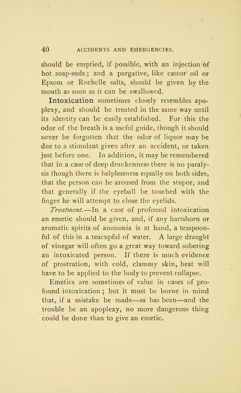 should be emptied, if possible, with an injection of hot soap-suds; and a purgative, like castor oil or Epsom or Rochelle salts, should be given by the mouth as soon as it can be swallowed. Intoxication sometimes closely resembles apo- plexy, and should be treated in the same way until its identity can be easily established. For this the odor of the breath is a useful guide, though it should never be forgotten that the odor of liquor may be due to a stimulant given after an accident, or taken just before one. In addition, it may be remembered that in a case of deep drunkenness there is no paraly- sis though there is helplessness equally on both sides, that the person can be aroused from the stupor, and that generally if the eyeball be touched with the finger he will attempt to close the eyelids. Treatment.—In a case of profound intoxication an emetic should be given, and, if any hartshorn or aromatic spirits of ammonia is at hand, a teaspoon- ful of this in a teacupful of water. A large draught of vinegar will often go a great way toward sobering an intoxicated person. If there is much evidence of prostration, with cold, clammy skin, heat will have to be applied to the body to prevent collapse. Emetics are sometimes of value in cases of pro- found intoxication ; but it must be borne in mind that, if a mistake be made—as has been—and the trouble be an apoplexy, no more dangerous thing could be done than to give an emetic.