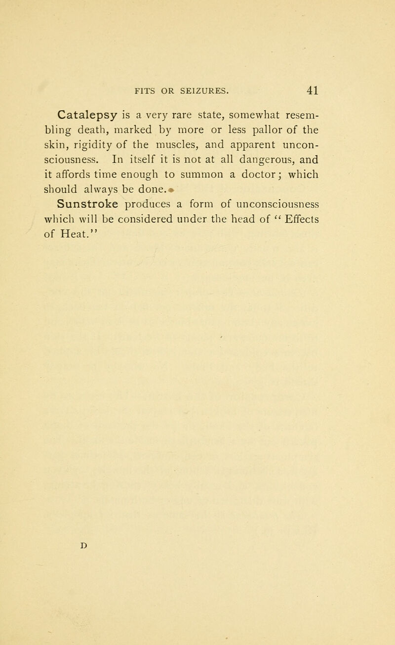 Catalepsy is a very rare state, somewhat resem- bling death, marked by more or less pallor of the skin, rigidity of the muscles, and apparent uncon- sciousness. In itself it is not at all dangerous, and it affords time enough to summon a doctor; which should always be done. ■■• Sunstroke produces a form of unconsciousness which will be considered under the head of '^ Effects of Heat.