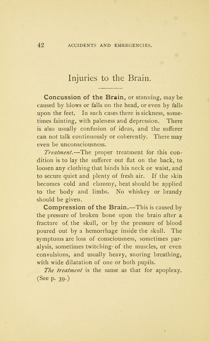 Injuries to the Brain. Concussion of the Brain, or stunning, maybe caused by blows or falls on the head, or even by falls upon the feet. In such cases there is sickness, some- times fainting, with paleness and depression. There is also usually confusion of ideas, and the sufferer can not talk continuously or coherently. There may even be unconsciousness. Treatment.—The proper treatment for this con- dition is to lay the sufferer out flat on the back, to loosen any clothing that binds his neck or waist, and to secure quiet and plenty of fresh air. If the skin becomes cold and clammy, heat should be applied to the body and limbs. No whiskey or brandy should be given. Compression of the Brain.—This is caused by the pressure of broken bone upon the brain after a fracture of. the skull, or by the pressure of blood poured out by a hemorrhage inside the skull. The symptoms are loss of consciousness, sometimes par- alysis, sometimes twitching- of the muscles, or even convulsions, and usually heavy, snoring breathing, with wide dilatation of one or both pupils. The treatment is the same as that for apoplexy. (See p. 39.)