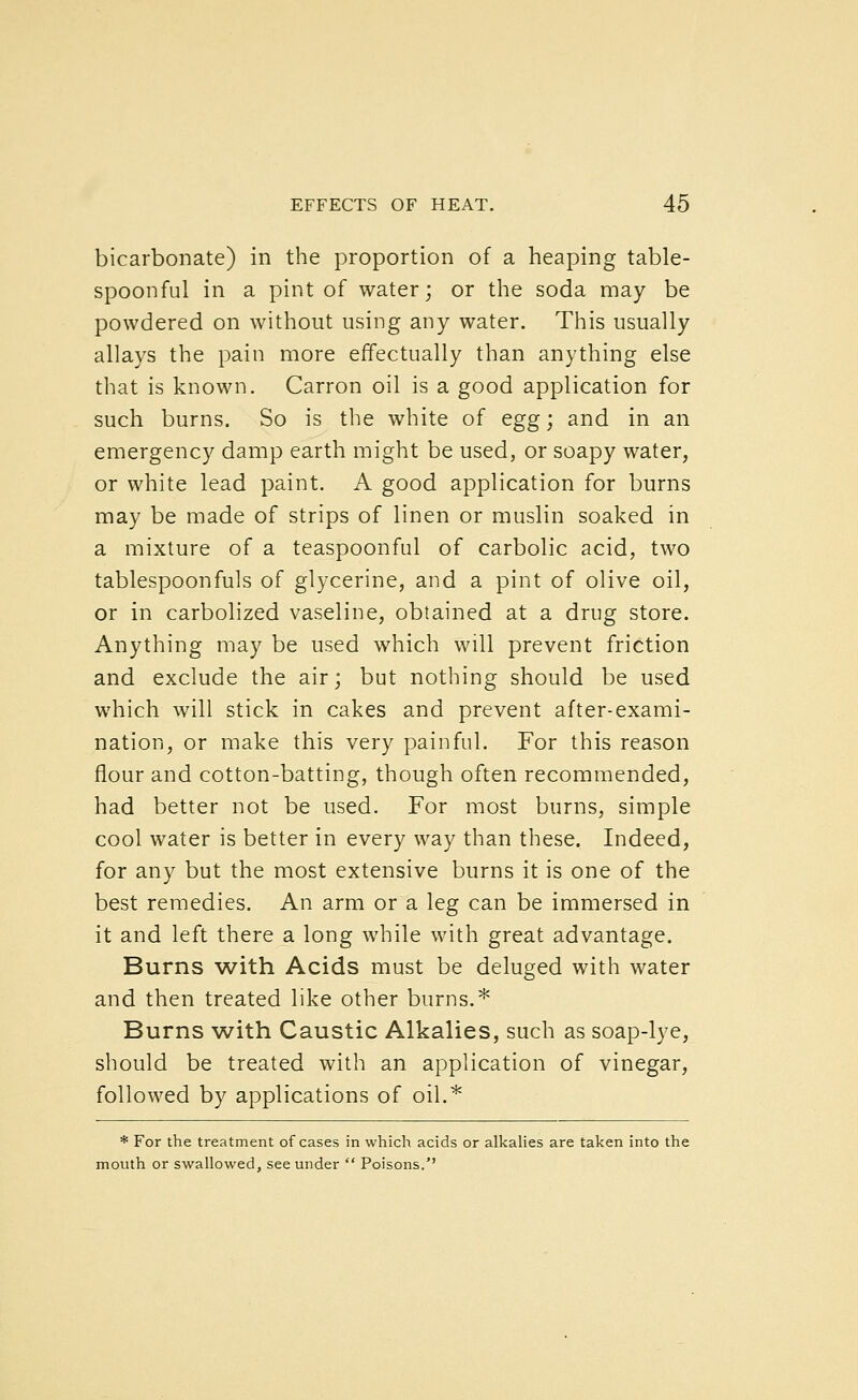 bicarbonate) in the proportion of a heaping table- spoonful in a pint of water; or the soda may be powdered on without using any water. This usually allays the pain more effectually than anything else that is known. Carron oil is a good application for such burns. So is the white of egg; and in an emergency damp earth might be used, or soapy water, or white lead paint. A good application for burns may be made of strips of linen or muslin soaked in a mixture of a teaspoonful of carbolic acid, two tablespoonfuls of glycerine, and a pint of olive oil, or in carbolized vaseline, obtained at a drug store. Anything may be used which will prevent friction and exclude the air; but nothing should be used which will stick in cakes and prevent after-exami- nation, or make this very painful. For this reason flour and cotton-batting, though often recommended, had better not be used. For most burns, simple cool water is better in every way than these. Indeed, for any but the most extensive burns it is one of the best remedies. An arm or a leg can be immersed in it and left there a long while with great advantage. Burns with Acids must be deluged with water and then treated like other burns.* Burns with Caustic Alkalies, such as soap-lye, should be treated with an application of vinegar, followed by applications of oil.* * For the treatment of cases in which acids or alkalies are taken into the mouth or swallowed, see under  Poisons.''