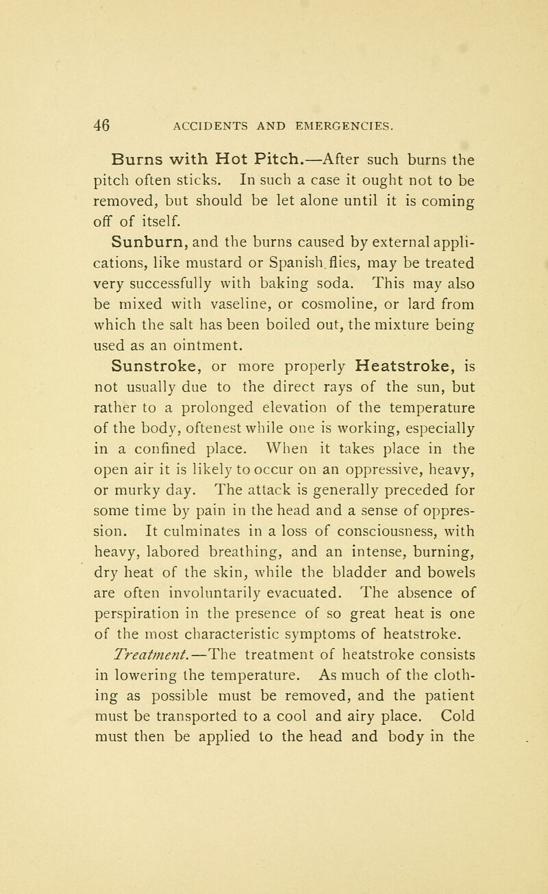 Burns with Hot Pitch.—After such burns the pitch often sticks. In such a case it ought not to be removed, but should be let alone until it is coming off of itself. Sunburn, and the burns caused by external appli- cations, like mustard or Spanish.flies, may be treated very successfully with baking soda. This may also be mixed with vaseline, or cosmoline, or lard from which the salt has been boiled out, the mixture being used as an ointment. Sunstroke, or more properly Heatstroke, is not usually due to the direct rays of the sun, but rather to a prolonged elevation of the temperature of the body, oftenest while one is working, especially in a confined place. When it takes place in the open air it is likely to occur on an oppressive, heavy, or murky day. The attack is generally preceded for some time by pain in the head and a sense of oppres- sion. It culminates in a loss of consciousness, with heavy, labored breathing, and an intense, burning, dry heat of the skin, while the bladder and bowels are often involuntarily evacuated. The absence of perspiration in the presence of so great heat is one of the most characteristic symptoms of heatstroke. Treatment.—The treatment of heatstroke consists in lowering the temperature. As much of the cloth- ing as possible must be removed, and the patient must be transported to a cool and airy place. Cold must then be applied to the head and body in the