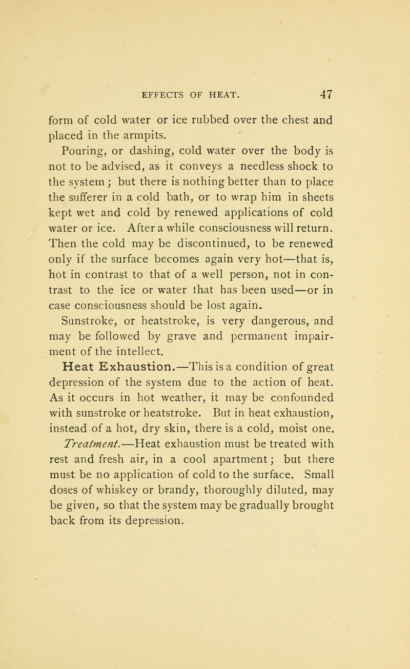 form of cold water or ice rubbed over the chest and placed in the armpits. Pouring, or dashing, cold water over the body is not to be advised, as it conveys a needless shock to the system; but there is nothing better than to place the sufferer in a cold bath, or to wrap him in sheets kept wet and cold by renewed applications of cold water or ice. After a while consciousness will return. Then the cold may be discontinued, to be renewed only if the surface becomes again very hot—that is, hot in contrast to that of a well person, not in con- trast to the ice or water that has been used—or in case consciousness should be lost again. Sunstroke, or heatstroke, is very dangerous, and may be followed by grave and permanent impair- ment of the intellect. Heat Exhaustion.—This is a condition of great depression of the system due to the action of heat. As it occurs in hot weather, it may be confounded with sunstroke or heatstroke. But in heat exhaustion, instead of a hot, dry skin, there is a cold, moist one. Treatment.—Heat exhaustion must be treated with rest and fresh air, in a cool apartment; but there must be no application of cold to the surface. Small doses of whiskey or brandy, thoroughly diluted, may be given, so that the system may be gradually brought back from its depression.