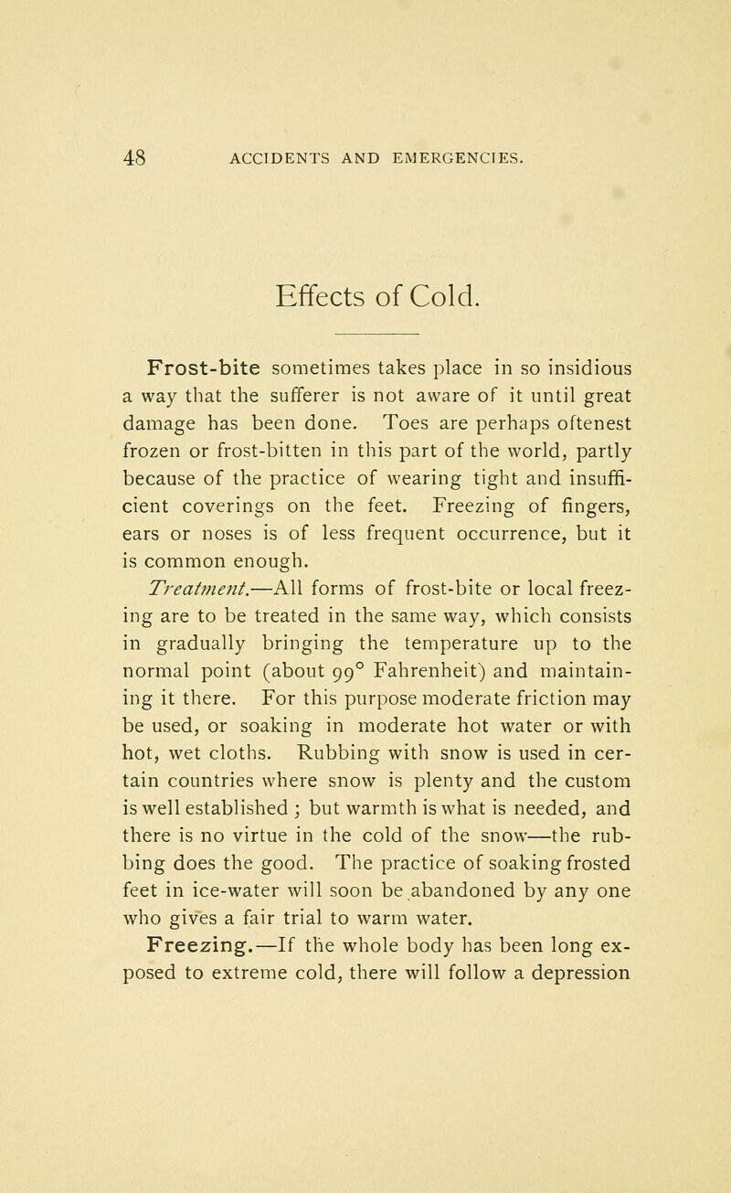 Effects of Cold. Frost-bite sometimes takes place in so insidious a way that the sufferer is not aware of it until great damage has been done. Toes are perhaps oftenest frozen or frost-bitten in this part of the world, partly because of the practice of wearing tight and insuffi- cient coverings on the feet. Freezing of fingers, ears or noses is of less frequent occurrence, but it is common enough. Treatment.—All forms of frost-bite or local freez- ing are to be treated in the same way, which consists in gradually bringing the temperature up to the normal point (about 99° Fahrenheit) and maintain- ing it there. For this purpose moderate friction may be used, or soaking in moderate hot water or with hot, wet cloths. Rubbing with snow is used in cer- tain countries where snow is plenty and the custom is well established ; but warmth is what is needed, and there is no virtue in the cold of the snow—the rub- bing does the good. The practice of soaking frosted feet in ice-water will soon be abandoned by any one who gives a fair trial to warm water. Freezing.—If the whole body has been long ex- posed to extreme cold, there will follow a depression