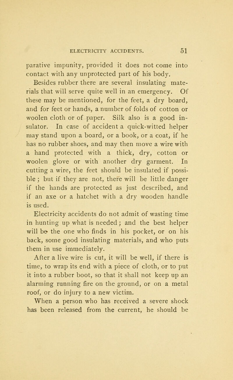 parative impunity, provided it does not come into contact with any unprotected part of his body. Besides rubber there are several insulating mate- rials that will serve quite well in an emergency. Of these may be mentioned, for the feet, a dry board, and for feet or hands, a number of folds of cotton or woolen cloth or of paper. Silk also is a good in- sulator. In case of accident a quick-witted helper may stand upon a board, or a book, or a coat, if he has no rubber shoes, and may then move a wire with a hand protected with a thick, dry, cotton or woolen glove or with another dry garment. In cutting a wire, the feet should be insulated if possi- ble ; but if they are not, there will be little danger if the hands are protected as just described, and if an axe or a hatchet with a dry wooden handle is used. Electricity accidents do not admit of wasting time in hunting up what is needed; and the best helper will be^ the one who finds in his pocket, or on his back, some good insulating materials, and who puts them in use immediately. After a live wire is cut, it will be well, if there is time, to wrap its end with a piece of cloth, or to put it into a rubber boot, so that it shall not keep up an alarming running fire on the ground, or on a metal roof, or do injury to a new victim. When a person who has received a severe shock has been released from the current, he should be