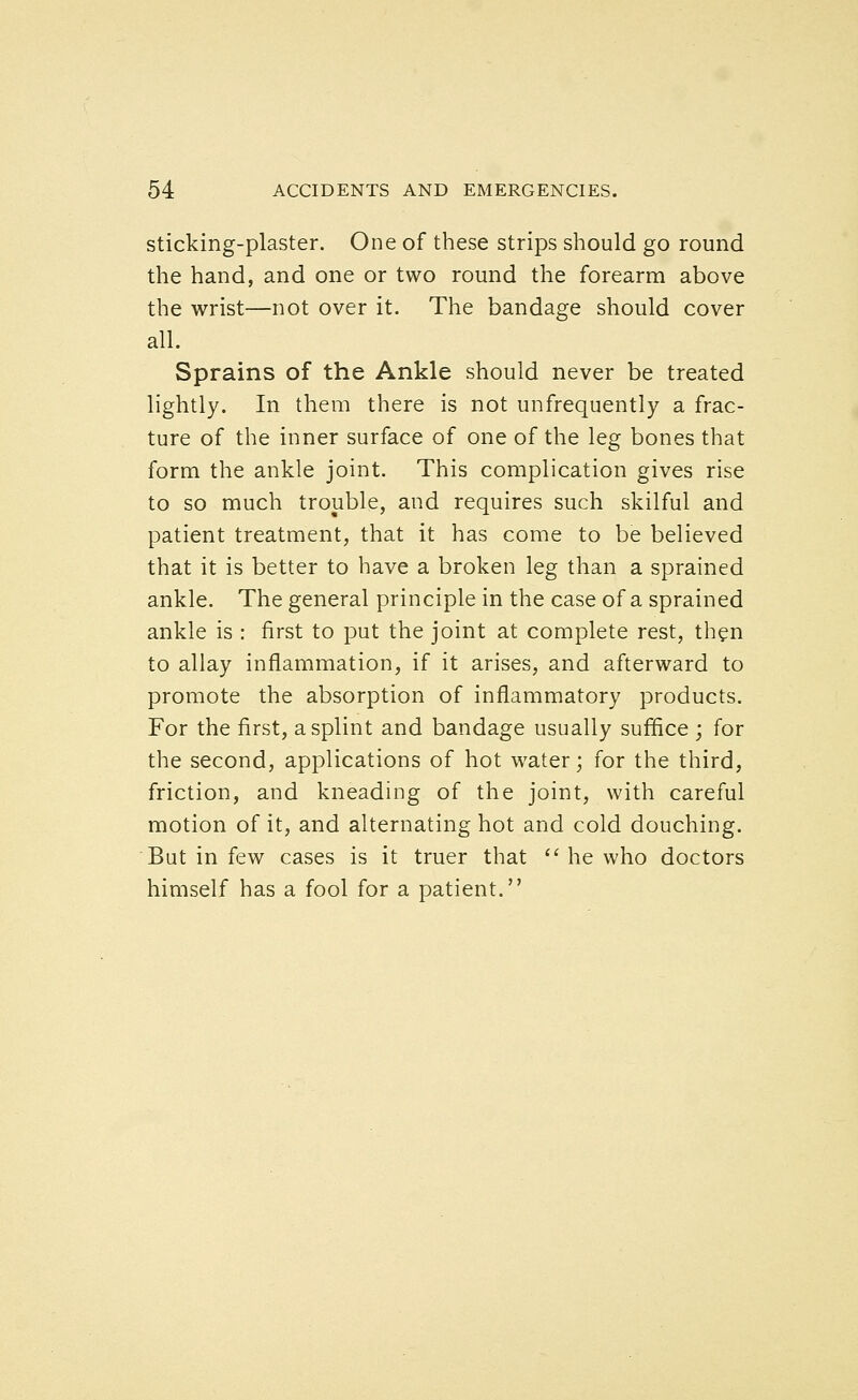 Sticking-plaster. One of these strips should go round the hand, and one or two round the forearm above the wrist—not over it. The bandage should cover all. Sprains of the Ankle should never be treated lightly. In them there is not unfrequently a frac- ture of the inner surface of one of the leg bones that form the ankle joint. This complication gives rise to so much trouble, and requires such skilful and patient treatment, that it has come to be believed that it is better to have a broken leg than a sprained ankle. The general principle in the case of a sprained ankle is : first to put the joint at complete rest, then to allay inflammation, if it arises, and afterward to promote the absorption of inflammatory products. For the first, a splint and bandage usually suffice ; for the second, applications of hot water; for the third, friction, and kneading of the joint, with careful motion of it, and alternating hot and cold douching. But in few cases is it truer that  he who doctors himself has a fool for a patient.