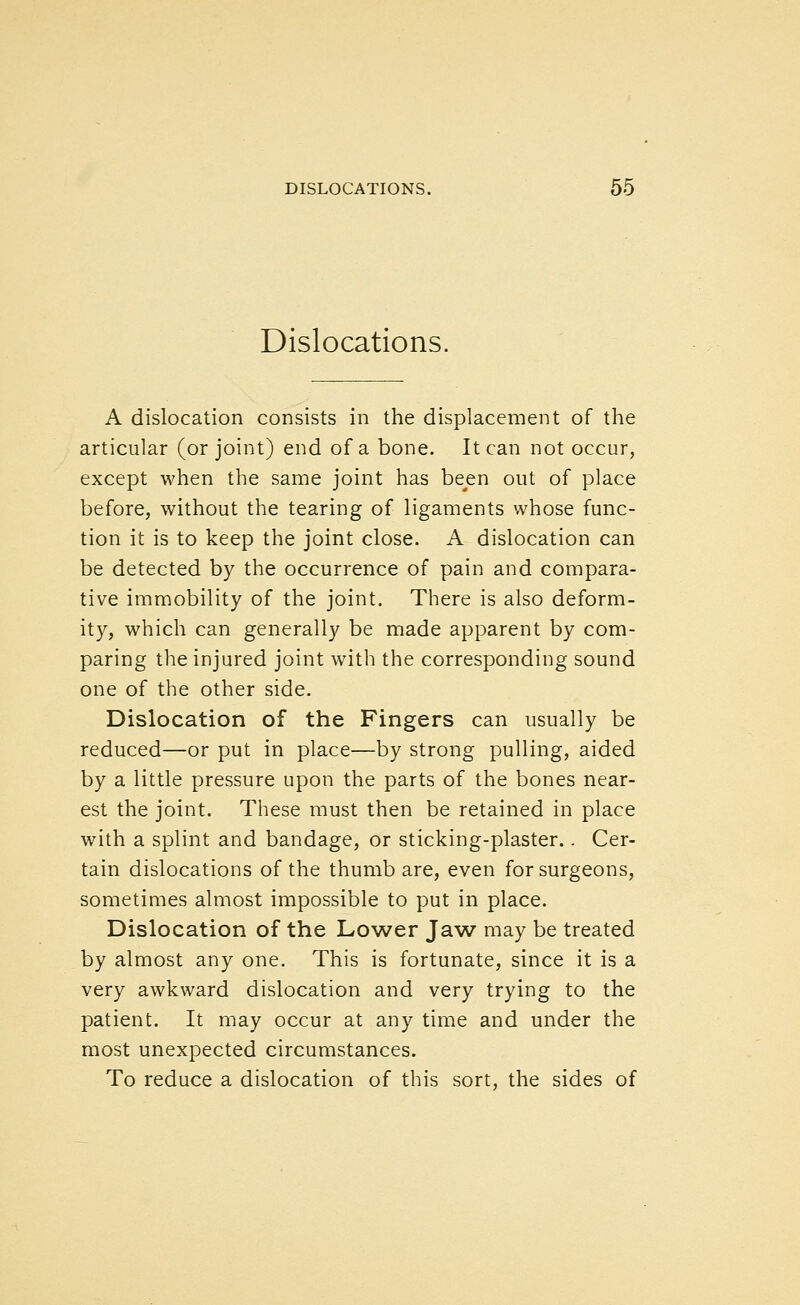 Dislocations. A dislocation consists in the displacement of the articular (or joint) end of a bone. It can not occur, except when the same joint has been out of place before, without the tearing of ligaments whose func- tion it is to keep the joint close. A dislocation can be detected by the occurrence of pain and compara- tive immobility of the joint. There is also deform- ity, which can generally be made apparent by com- paring the injured joint with the corresponding sound one of the other side. Dislocation of the Fingers can usually be reduced—or put in place—by strong pulling, aided by a little pressure upon the parts of the bones near- est the joint. These must then be retained in place with a splint and bandage, or sticking-plaster.. Cer- tain dislocations of the thumb are, even for surgeons, sometimes almost impossible to put in place. Dislocation of the Lower Jaw may be treated by almost any one. This is fortunate, since it is a very awkward dislocation and very trying to the patient. It may occur at any time and under the most unexpected circumstances. To reduce a dislocation of this sort, the sides of