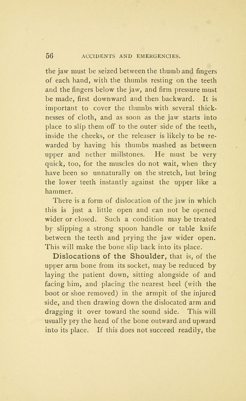 the jaw must be seized between the thumb and fingers of each hand, with the thumbs resting on the teeth and the fingers below the jaw, and firm pressure must be made, first downward and then backward. It is important to cover the thumbs with several thick- nesses of cloth, and as soon as the jaw starts into place to slip them off to the outer side of the teeth, inside the cheeks, or the releaser is likely to be re- warded by having his thumbs mashed as between upper and nether millstones. He must be very quick, too, for the muscles do not wait, when they have been so unnaturally on the stretch, but bring the lower teeth instantly against the upper like a hammer. There is a form of dislocation of the jaw in which this is just a little open and can not be opened wider or closed. Such a condition may be treated by slipping a strong spoon handle or table knife between the teeth and prying the jaw wider open. This will make the bone slip back into its place. Dislocations of the Shoulder, that is, of the upper arm bone from its socket, may be reduced by laying the patient down, sitting alongside of and facing him, and placing the nearest heel (with the boot or shoe removed) in the armpit of the injured side, and then drawing down the dislocated arm and dragging it over toward the sound side. This will usually pry the head of the bone outward and upward into its place. If this does not succeed readily, the