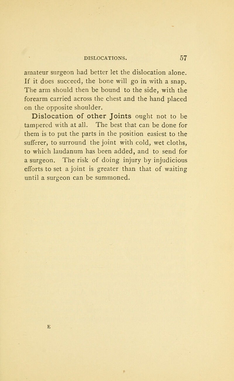 amateur surgeon had better let the dislocation alone. If it does succeed, the bone will go in with a snap. The arm should then be bound to the side, with the forearm carried across the chest and the hand placed on the opposite shoulder. Dislocation of other Joints ought not to be tampered with at all. The best that can be done for them is to put the parts in the position easiest to the sufferer, to surround the joint with cold, wet cloths, to which laudanum has been added, and to send for a surgeon. The risk of doing injury by injudicious efforts to set a joint is greater than that of waiting until a surgeon can be summoned.