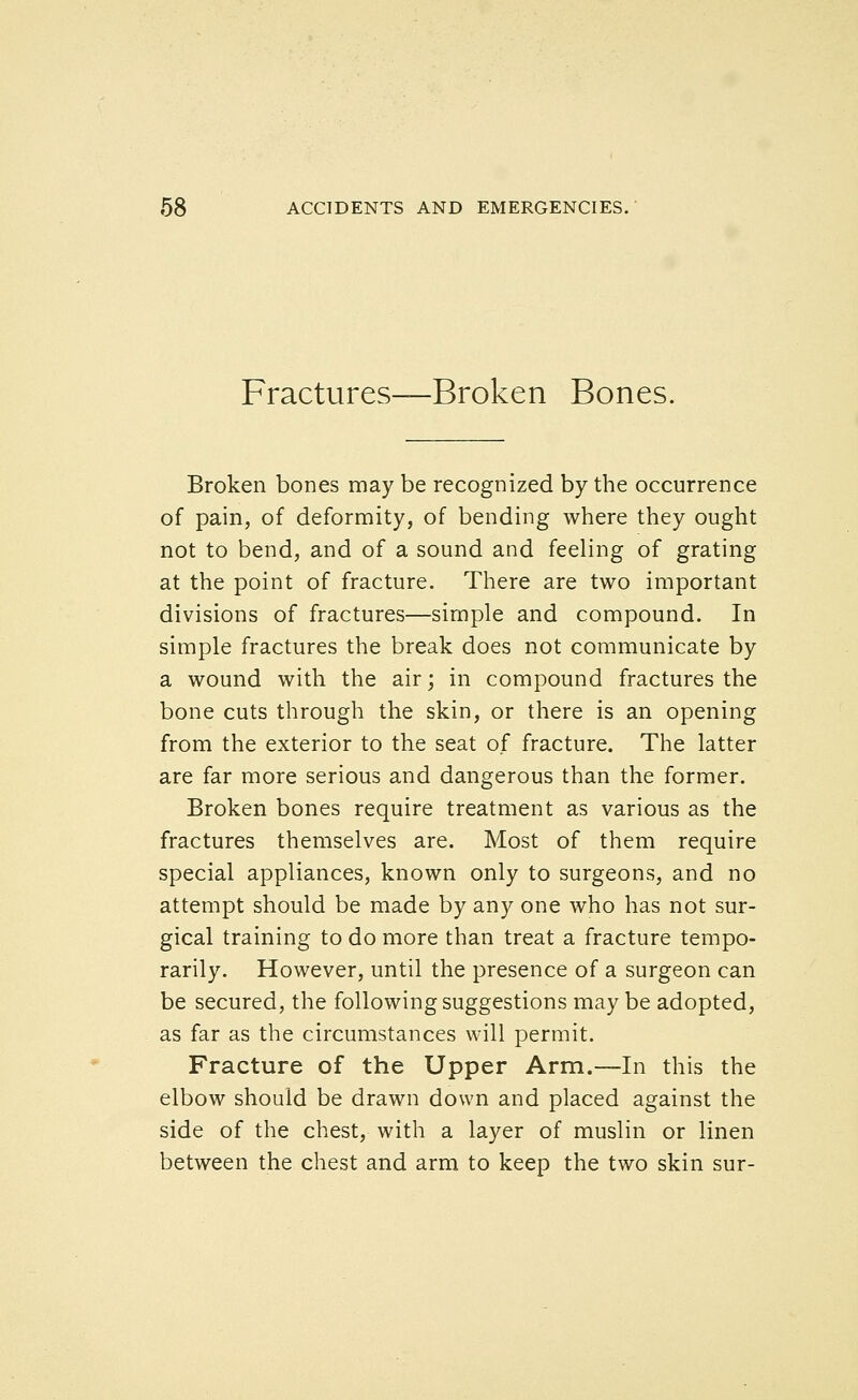 Fractures—Broken Bones. Broken bones may be recognized by the occurrence of pain, of deformity, of bending where they ought not to bend, and of a sound and feeling of grating at the point of fracture. There are two important divisions of fractures—simple and compound. In simple fractures the break does not communicate by a wound with the air; in compound fractures the bone cuts through the skin, or there is an opening from the exterior to the seat of fracture. The latter are far more serious and dangerous than the former. Broken bones require treatment as various as the fractures themselves are. Most of them require special appliances, known only to surgeons, and no attempt should be made by any one who has not sur- gical training to do more than treat a fracture tempo- rarily. However, until the presence of a surgeon can be secured, the following suggestions may be adopted, as far as the circumstances will permit. Fracture of the Upper Arm.—In this the elbow should be drawn down and placed against the side of the chest, with a layer of muslin or linen between the chest and arm to keep the two skin sur-