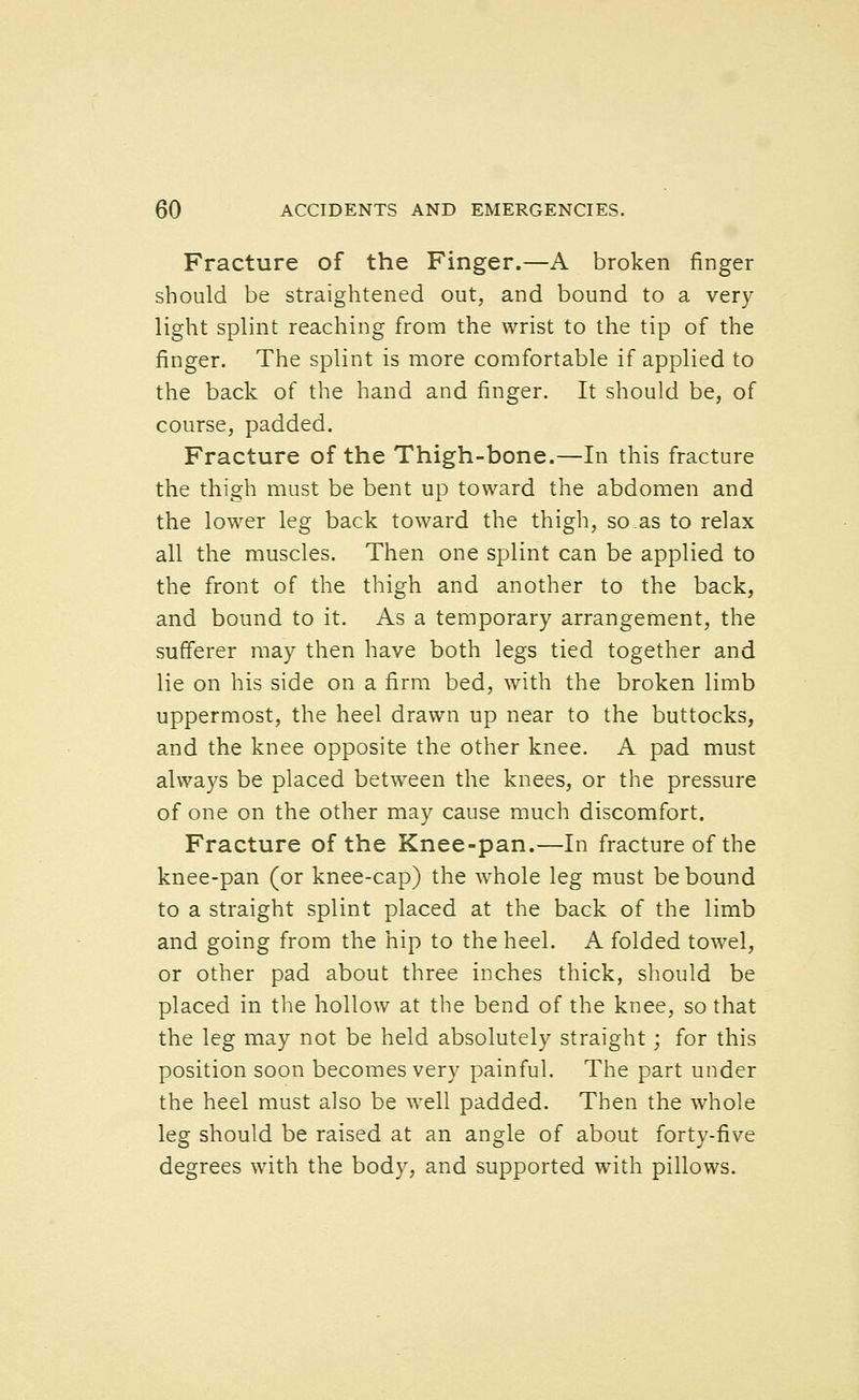 Fracture of the Finger.—A broken finger should be straightened out, and bound to a very light splint reaching from the wrist to the tip of the finger. The splint is more comfortable if applied to the back of the hand and finger. It should be, of course, padded. Fracture of the Thigh-bone.—In this fracture the thigh must be bent up toward the abdomen and the lower leg back toward the thigh, so as to relax all the muscles. Then one splint can be applied to the front of the thigh and another to the back, and bound to it. As a temporary arrangement, the sufferer may then have both legs tied together and lie on his side on a firm bed, with the broken limb uppermost, the heel drawn up near to the buttocks, and the knee opposite the other knee. A pad must always be placed between the knees, or the pressure of one on the other may cause much discomfort. Fracture of the Knee-pan.—In fracture of the knee-pan (or knee-cap) the whole leg must be bound to a straight splint placed at the back of the limb and going from the hip to the heel. A folded towel, or other pad about three inches thick, should be placed in the hollow at the bend of the knee, so that the leg may not be held absolutely straight; for this position soon becomes very painful. The part under the heel must also be well padded. Then the whole leg should be raised at an angle of about forty-five degrees with the body, and supported with pillows.