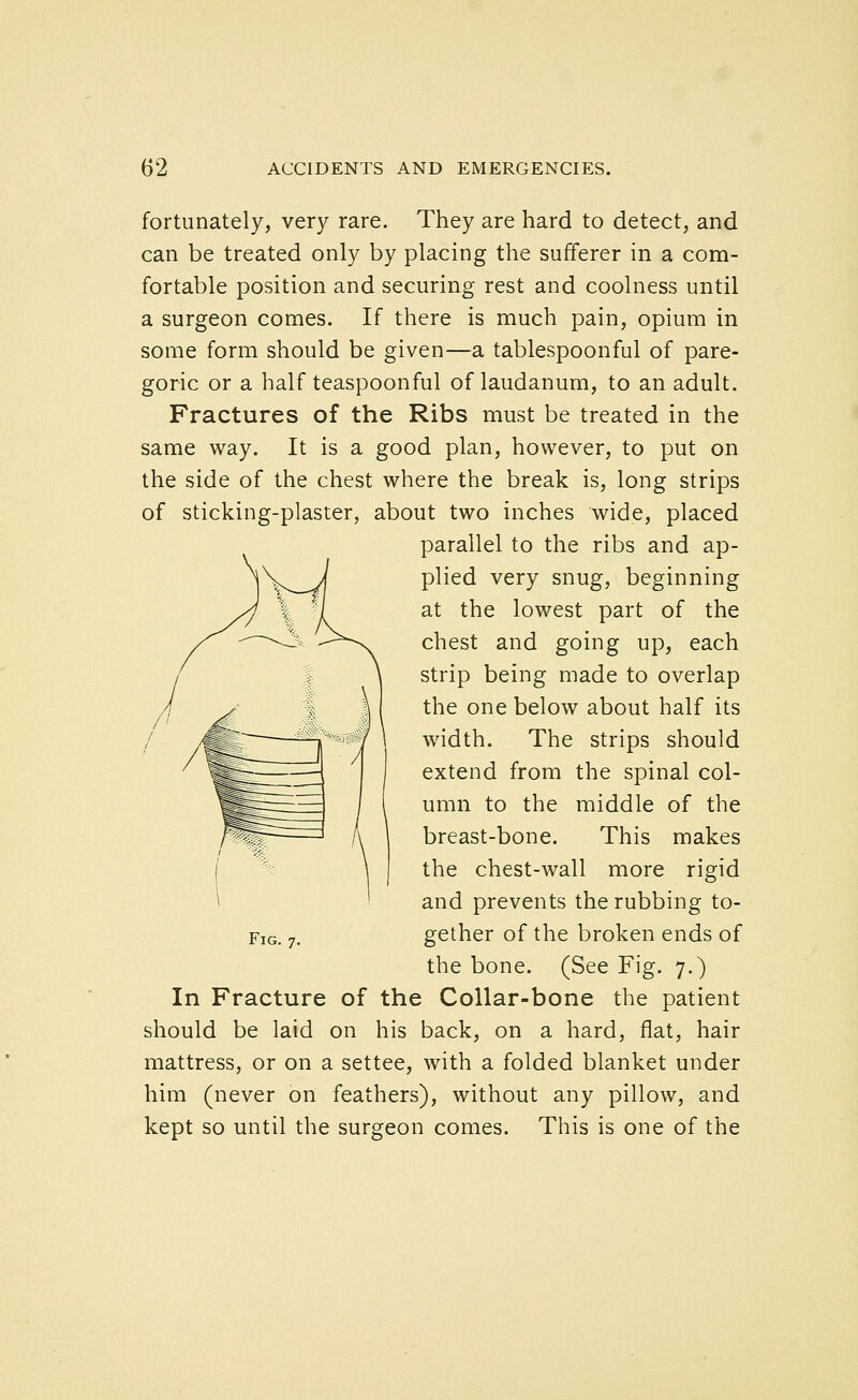 fortunately, very rare. They are hard to detect, and can be treated only by placing the sufferer in a com- fortable position and securing rest and coolness until a surgeon comes. If there is much pain, opium in some form should be given—a tablespoonful of pare- goric or a half teaspoonful of laudanum, to an adult. Fractures of the Ribs must be treated in the same way. It is a good plan, however, to put on the side of the chest where the break is, long strips of sticking-plaster, about two inches wide, placed parallel to the ribs and ap- plied very snug, beginning at the lowest part of the chest and going up, each strip being made to overlap the one below about half its width. The strips should extend from the spinal col- umn to the middle of the breast-bone. This makes the chest-wall more rigid and prevents the rubbing to- gether of the broken ends of the bone. (See Fig. 7.) In Fracture of the Collar-bone the patient should be laid on his back, on a hard, flat, hair mattress, or on a settee, with a folded blanket under him (never on feathers), without any pillow, and kept so until the surgeon comes. This is one of the Fig. 7.