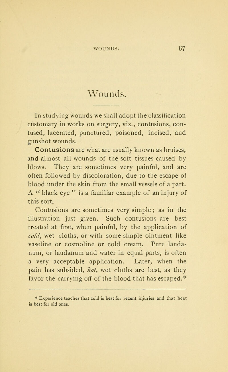 Wounds. In studying wounds we shall adopt the classification customary in works on surgery, viz., contusions, con- tused, lacerated, punctured, poisoned, incised, and gunshot wounds. Contusions are what are usually known as bruises, and almost all wounds of the soft tissues caused by blows. They are sometimes very painful, and are often followed by discoloration, due to the escape of blood under the skin from the small vessels of a part. A '* black eye  is a familiar example of an injury of this sort. Contusions are sometimes very simple; as in the illustration just given. Such contusions are best treated at first, when painful, by the application of cold^ wet cloths, or with some simple ointment like vaseline or cosmoline or cold cream. Pure lauda- num, or laudanum and water in equal parts, is often a very acceptable application. Later, when the pain has subsided, hot, wet cloths are best, as they favor the carrying off of the blood that has escaped.* * Experience teaches that cold is best for recent injuries and that heat is best for old ones.