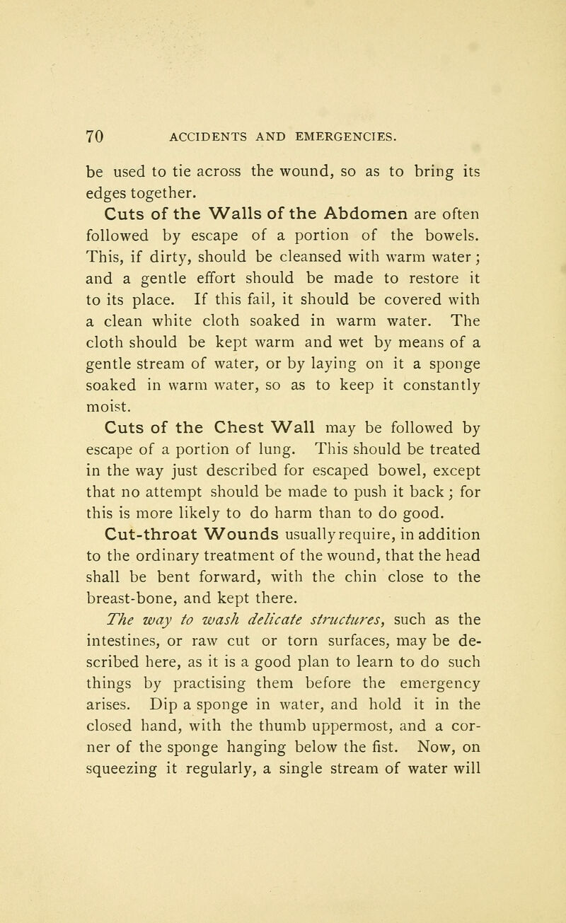 be used to tie across the wound, so as to bring its edges together. Cuts of the Walls of the Abdomen are often followed by escape of a portion of the bowels. This, if dirty, should be cleansed with warm water; and a gentle effort should be made to restore it to its place. If this fail, it should be covered with a clean white cloth soaked in warm water. The cloth should be kept warm and wet by means of a gentle stream of water, or by laying on it a sponge soaked in warm water, so as to keep it constantly moist. Cuts of the Chest Wall may be followed by escape of a portion of lung. This should be treated in the way just described for escaped bowel, except that no attempt should be made to push it back; for this is more likely to do harm than to do good. Cut-throat Wounds usually require, in addition to the ordinary treatment of the wound, that the head shall be bent forward, with the chin close to the breast-bone, and kept there. The way to wash delicate structures, such as the intestines, or raw cut or torn surfaces, may be de- scribed here, as it is a good plan to learn to do such things by practising them before the emergency arises. Dip a sponge in water, and hold it in the closed hand, with the thumb uppermost, and a cor- ner of the sponge hanging below the fist. Now, on squeezing it regularly, a single stream of water will