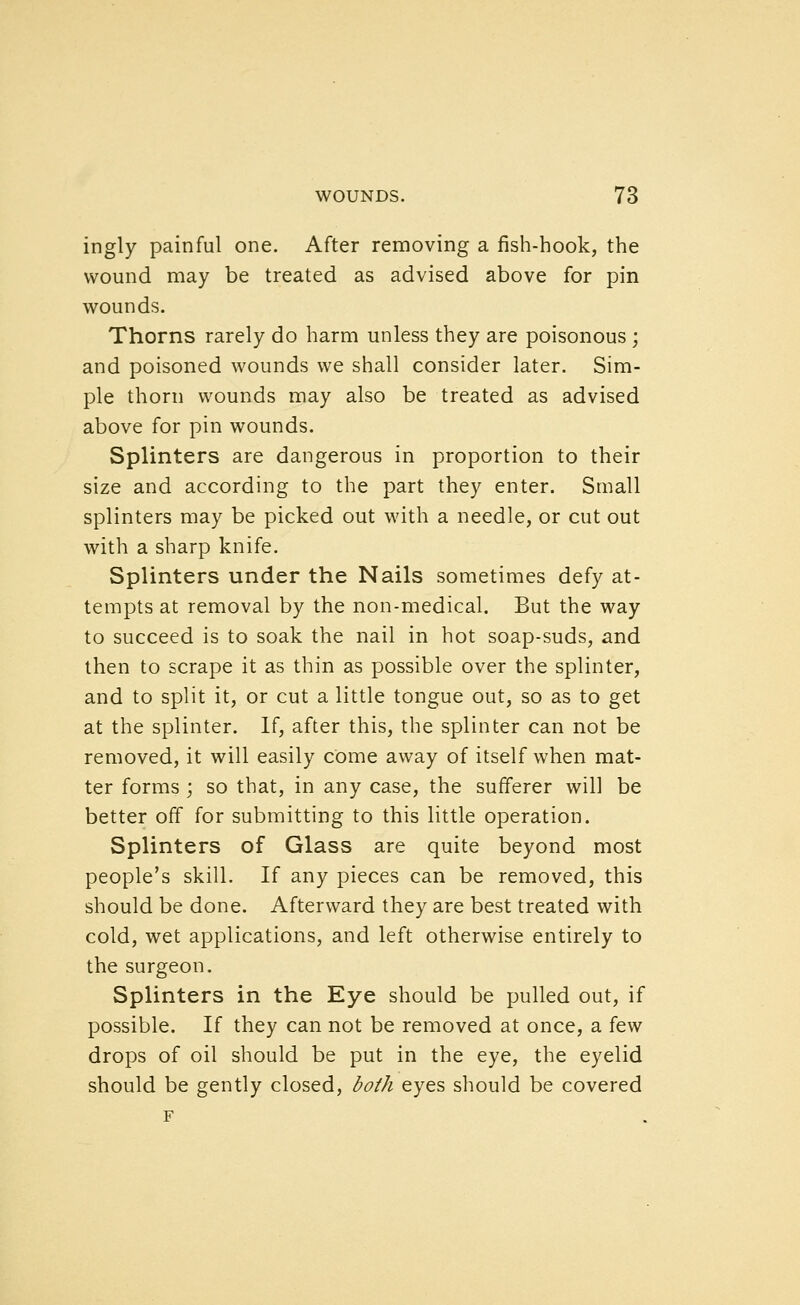 ingly painful one. After removing a fish-hook, the wound may be treated as advised above for pin wounds. Thorns rarely do harm unless they are poisonous ; and poisoned wounds we shall consider later. Sim- ple thorn wounds may also be treated as advised above for pin wounds. Splinters are dangerous in proportion to their size and according to the part they enter. Small splinters may be picked out with a needle, or cut out with a sharp knife. Splinters under the Nails sometimes defy at- tempts at removal by the non-medical. But the way to succeed is to soak the nail in hot soap-suds, and then to scrape it as thin as possible over the splinter, and to split it, or cut a little tongue out, so as to get at the splinter. If, after this, the splinter can not be removed, it will easily cOme away of itself when mat- ter forms ; so that, in any case, the sufferer will be better off for submitting to this little operation. Splinters of Glass are quite beyond most people's skill. If any pieces can be removed, this should be done. Afterward they are best treated with cold, wet applications, and left otherwise entirely to the surgeon. Splinters in the Eye should be pulled out, if possible. If they can not be removed at once, a few drops of oil should be put in the eye, the eyelid should be gently closed, both eyes should be covered F