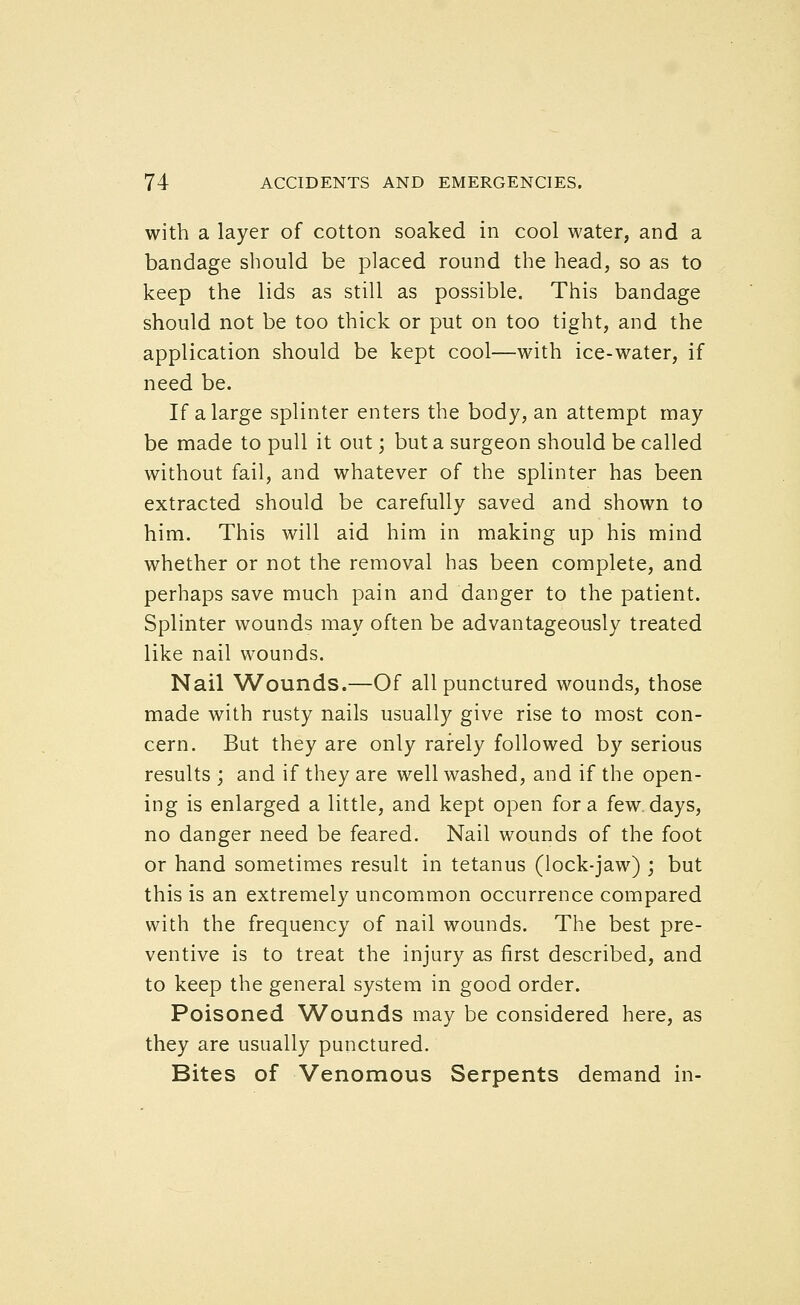 with a layer of cotton soaked in cool water, and a bandage should be placed round the head, so as to keep the lids as still as possible. This bandage should not be too thick or put on too tight, and the application should be kept cool—with ice-water, if need be. If a large splinter enters the body, an attempt may be made to pull it out; but a surgeon should be called without fail, and whatever of the splinter has been extracted should be carefully saved and shown to him. This will aid him in making up his mind whether or not the removal has been complete, and perhaps save much pain and danger to the patient. Splinter wounds may often be advantageously treated like nail wounds. Nail Wounds.—Of all punctured wounds, those made with rusty nails usually give rise to most con- cern. But they are only rarely followed by serious results ; and if they are well washed, and if the open- ing is enlarged a little, and kept open for a few days, no danger need be feared. Nail wounds of the foot or hand sometimes result in tetanus (lock-jaw) ; but this is an extremely uncommon occurrence compared with the frequency of nail wounds. The best pre- ventive is to treat the injury as first described, and to keep the general system in good order. Poisoned Wounds may be considered here, as they are usually punctured. Bites of Venomous Serpents demand in-