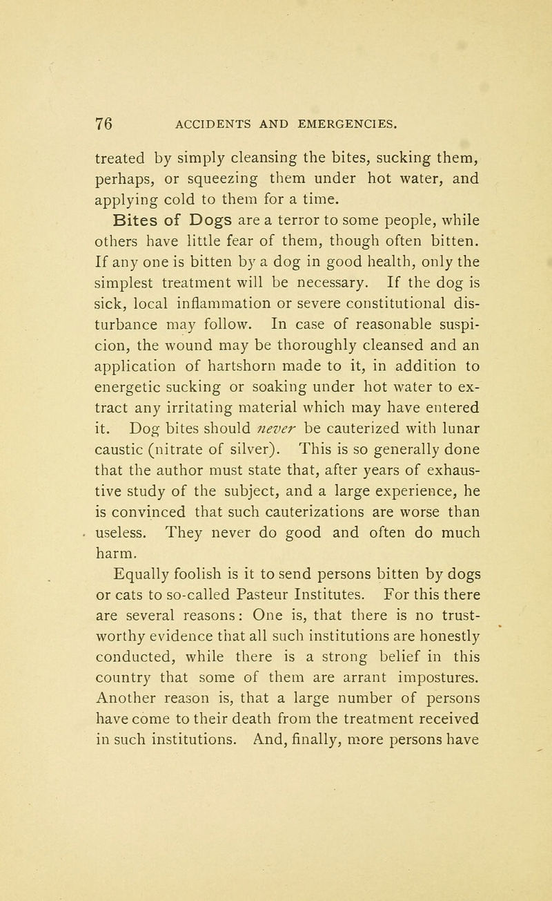 treated by simply cleansing the bites, sucking them, perhaps, or squeezing them under hot water, and applying cold to them for a time. Bites of Dogs are a terror to some people, while others have little fear of them, though often bitten. If any one is bitten by a dog in good health, only the simplest treatment will be necessary. If the dog is sick, local inflammation or severe constitutional dis- turbance may follow. In case of reasonable suspi- cion, the wound may be thoroughly cleansed and an application of hartshorn made to it, in addition to energetic sucking or soaking under hot water to ex- tract any irritating material which may have entered it. Dog bites should never be cauterized with lunar caustic (nitrate of silver). This is so generally done that the author must state that, after years of exhaus- tive study of the subject, and a large experience, he is convinced that such cauterizations are worse than useless. They never do good and often do much harm. Equally foolish is it to send persons bitten by dogs or cats to so-called Pasteur Institutes. For this there are several reasons: One is, that there is no trust- worthy evidence that all such institutions are honestly conducted, while there is a strong belief in this country that some of them are arrant impostures. Another reason is, that a large number of persons have come to their death from the treatment received in such institutions. And, finally, more persons have