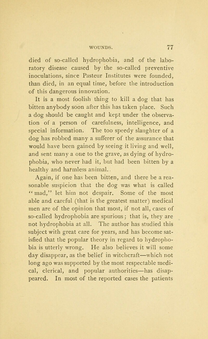 died of so-called hydrophobia, and of the labo- ratory disease caused by the so-called preventive inoculations, since Pasteur Institutes were founded, than died, in an equal time, before the introduction of this dangerous innovation. It is a most foolish thing to kill a dog that has bitten anybody soon after this has taken place. Such a dog should be caught and kept under the observa- tion of a person of carefulness, intelligence, and special information. The too speedy slaughter of a dog has robbed many a sufferer of the assurance that would have been gained by seeing it living and well, and sent many a one to the grave, as dying of hydro- phobia, who never had it, but had been bitten by a healthy and harmless animal.. Again, if one has been bitten, and there be a rea- sonable suspicion that the dog was what is called ^^mad, let him not despair. Some of the most able and careful (that is the greatest matter) medical men are of the opinion that most, if not all, cases of so-called hydrophobia are spurious; that is, they are not hydrophobia at all. The author has studied this subject with great care for years, and has become sat- isfied that the popular theory in regard to hydropho- bia is utterly wrong. He also believes it will some day disappear, as the belief in witchcraft—which not long ago was supported by the most respectable medi- cal, clerical, and popular authorities—has disap- peared. In most of the reported cases the patients