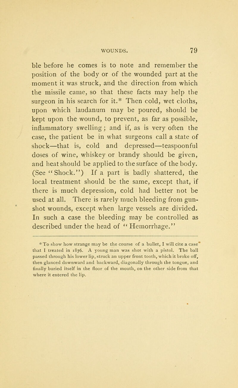 ble before he comes is to note and remember the position of the body or of the wounded part at the moment it was struck, and the direction from which the missile came, so that these facts may help the surgeon in his search for it.* Then cold, wet cloths, upon which laudanum may be poured, should be kept upon the wound, to prevent, as far as possible, inflammatory swelling; and if, as is very often the case, the patient be in what surgeons call a state of shock—that is, cold and depressed—teaspoonful doses of wine, whiskey or brandy should be given, and heat should be applied to the surface of the body. (See ''Shock.) If a part is badly shattered, the local treatment should be the same, except that, if there is much depression, cold had better not be used at all. There is rarely much bleeding from gun- shot wounds, except when large vessels are divided. In such a case the bleeding may be controlled as described under the head of '' Hemorrhage. * To show how strange may be the course of a bullet, I will cite a case* that I treated in 1876. A young man was shot with a pistol. The ball passed through his lower lip, struck an upper front tooth, which it broke off, then glanced downward and backward, diagonally through the tongue, and finally buried itself in the floor of the mouth, on the other side from that where it entered the lip.