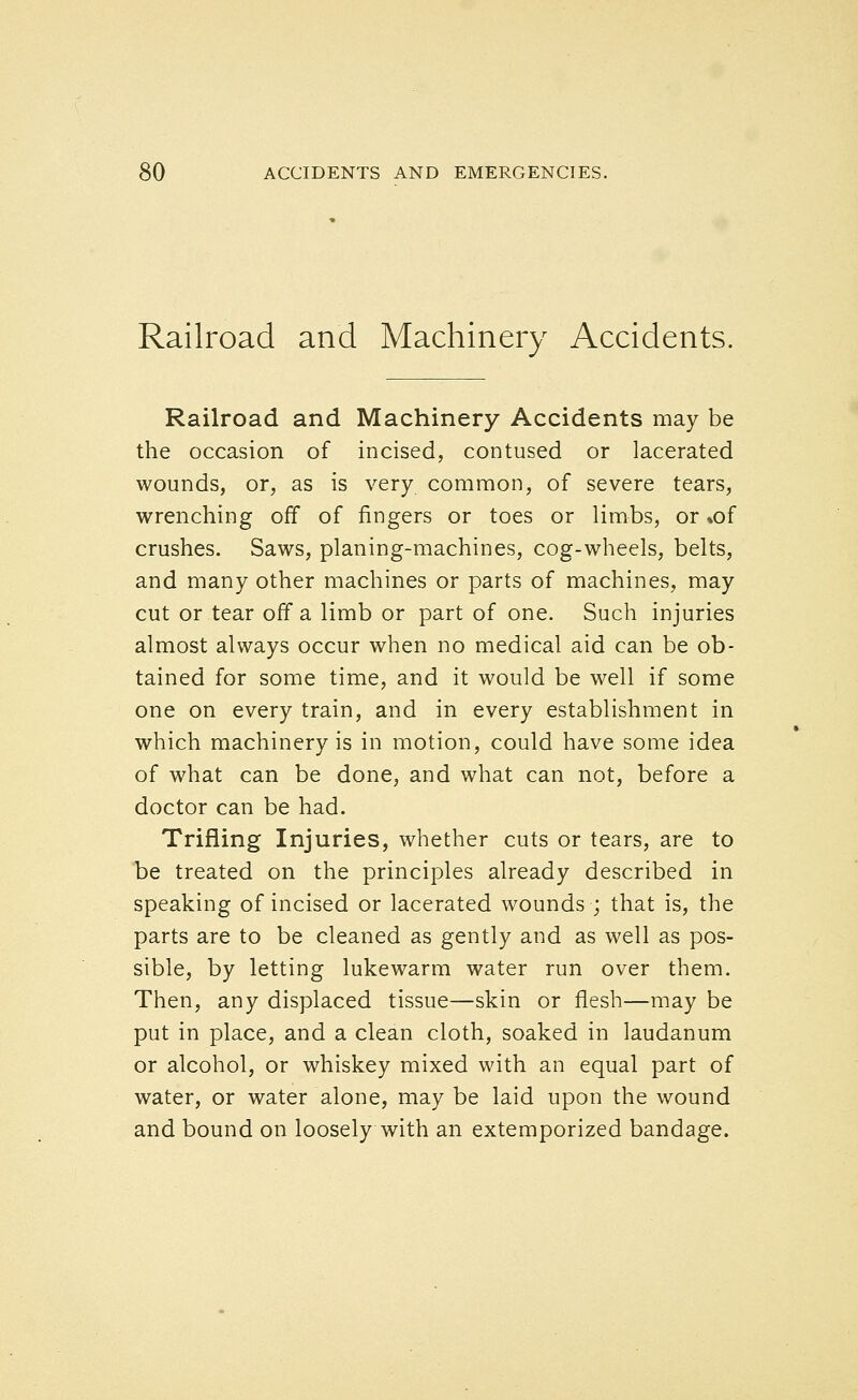 Railroad and Machinery Accidents. Railroad and Machinery Accidents may be the occasion of incised, contused or lacerated wounds, or, as is very common, of severe tears, wrenching off of fingers or toes or limbs, or »of crushes. Saws, planing-machines, cog-wheels, belts, and many other machines or parts of machines, may cut or tear off a limb or part of one. Such injuries almost always occur when no medical aid can be ob- tained for some time, and it would be well if some one on every train, and in every establishment in which machinery is in motion, could have some idea of what can be done, and what can not, before a doctor can be had. Trifling Injuries, whether cuts or tears, are to be treated on the principles already described in speaking of incised or lacerated wounds ; that is, the parts are to be cleaned as gently and as well as pos- sible, by letting lukewarm water run over them. Then, any displaced tissue—skin or flesh—may be put in place, and a clean cloth, soaked in laudanum or alcohol, or whiskey mixed with an equal part of water, or water alone, may be laid upon the wound and bound on loosely with an extemporized bandage.