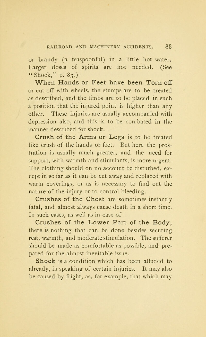 or brandy (a teaspoonful) in a little hot water. Larger doses of spirits are not needed. (See ''Shock, p. 8s.) When Hands or Feet have been Torn off or cut off with wheels, the stumps are to be treated as described, and the limbs are to be placed in such a position that the injured point is higher than any other. These injuries are usually accompanied with depression also, and this is to be combated in the manner described for shock. Crush of the Arms or Legs is to be treated like crush of the hands or feet. But here the pros- tration is usually much greater, and the need for support, with warmth and stimulants, is more urgent. The clothing should on no account be disturbed, ex- cept in so far as it can be cut away and replaced with warm coverings, or as is necessary to find out the nature of the injury or to control bleeding. Crushes of the Chest are sometimes instantly fatal, and almost always cause death in a short time. In such cases, as well as in case of Crushes of the Lower Part of the Body, there is nothing that can be done besides securing rest, warmth, and moderate stimulation. The sufferer should be made as comfortable as possible, and pre- pared for the almost inevitable issue. Shock is a condition which has been alluded to already, in speaking of certain injuries. It may also be caused by fright, as, for example, that which may