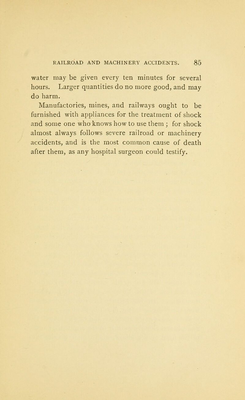 water may be given every ten minutes for several hours. Larger quantities do no more good, and may do harm. Manufactories, mines, and railways ought to be furnished with appliances for the treatment of shock and some one who knows how to use them ; for shock almost always follows severe railroad or machinery accidents, and is the most common cause of death after them, as any hospital surgeon could testify.