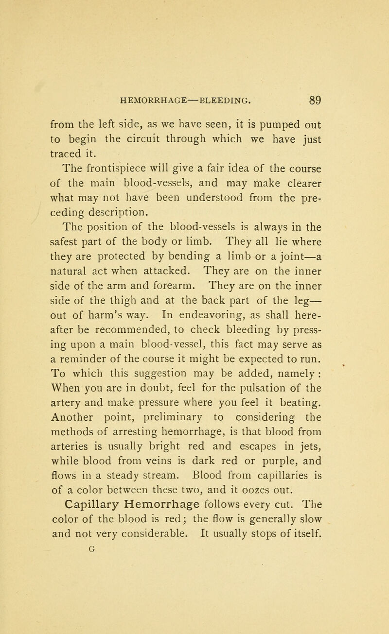 from the left side, as we have seen, it is pumped out to begin the circuit through which we have just traced it. The frontispiece will give a fair idea of the course of the main blood-vessels, and may make clearer what may not have been understood from the pre- ceding description. The position of the blood-vessels is always in the safest part of the body or limb. They all lie where they are protected by bending a limb or a joint—a natural act when attacked. They are on the inner side of the arm and forearm. They are on the inner side of the thigh and at the back part of the leg— out of harm's way. In endeavoring, as shall here- after be recommended, to check bleeding by press- ing upon a main blood-vessel, this fact may serve as a reminder of the course it might be expected to run. To which this suggestion may be added, namely : When you are in doubt, feel for the pulsation of the artery and make pressure where you feel it beating. Another point, preliminary to considering the methods of arresting hemorrhage, is that blood from arteries is usually bright red and escapes in jets, while blood from veins is dark red or purple, and flows in a steady stream. Blood from capillaries is of a color between these two, and it oozes out. Capillary Hemorrhage follows every cut. The color of the blood is red; the flow is generally slow and not very considerable. It usually stops of itself. G