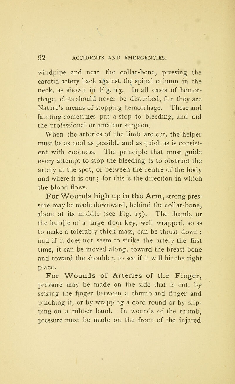 windpipe and near the collar-bone, pressing the carotid artery back against the spinal column in the neck, as shown in Fig. 13. In all cases of hemor- rhage, clots should never be disturbed, for they are Nature's means of stopping hemorrhage. These and fainting sometimes put a stop to bleeding, and aid the professional or amateur surgeon. When the arteries of the limb are cut, the helper must be as cool as possible and as quick as is consist- ent with coolness. The principle that must guide every attempt to stop the bleeding is to obstruct the artery at the spot, or between the centre of the body and where it is cut; for this is the direction in which the blood flows. For Wounds high up in the Arm, strong pres- sure maybe made downward, behind the collar-bone, about at its middle (see Fig. 15). The thumb, or the handle of a large door-key, well wrapped, so as to make a tolerably thick mass, can be thrust down ; and if it does not seem to strike the artery the first time, it can be moved along, toward the breast-bone and toward the shoulder, to see if it will hit the right place. For Wounds of Arteries of the Finger, pressure may be made on the side that is cut, by seizing the finger between a thumb and finger and pinching it, or by wrapping a cord round or by slip- ping on a rubber band. In wounds of the thumb, pressure must be made on the front of the injured