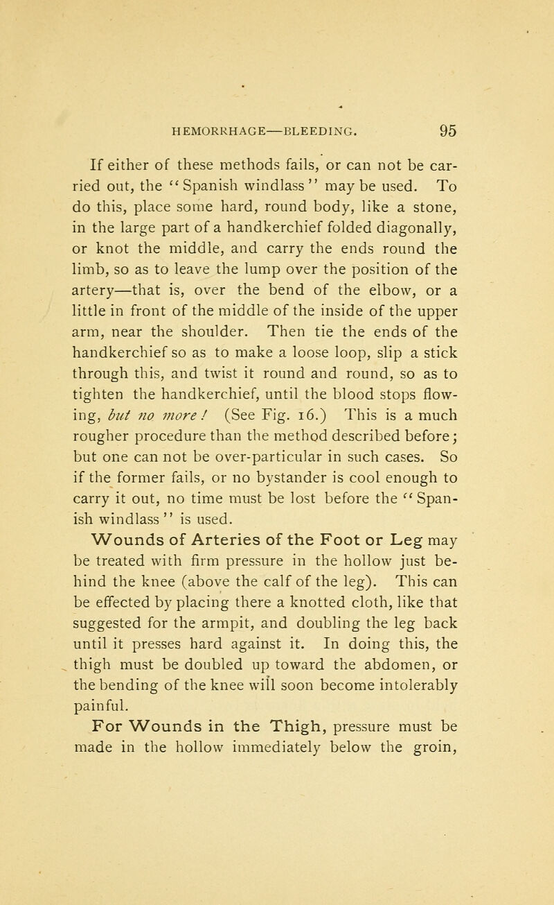 If either of these methods fails, or can not be car- ried out, the '' Spanish windlass  may be used. To do this, place some hard, round body, like a stone, in the large part of a handkerchief folded diagonally, or knot the middle, and carry the ends round the limb, so as to leave the lump over the position of the artery—that is, over the bend of the elbow, or a little in front of the middle of the inside of the upper arm, near the shoulder. Then tie the ends of the handkerchief so as to make a loose loop, slip a stick through this, and twist it round and round, so as to tighten the handkerchief, until the blood stops flow- ing, hut no more ! (See Fig. i6.) This is a much rougher procedure than the method described before; but one can not be over-particular in such cases. So if the former fails, or no bystander is cool enough to carry it out, no time must be lost before the ^' Span- ish windlass  is used. Wounds of Arteries of the Foot or Leg may be treated with firm pressure in the hollow just be- hind the knee (above the calf of the leg). This can be effected by placing there a knotted cloth, like that suggested for the armpit, and doubling the leg back until it presses hard against it. In doing this, the thigh must be doubled up toward the abdomen, or the bending of the knee will soon become intolerably painful. For Wounds in the Thigh, pressure must be made in the hollow immediately below the groin.