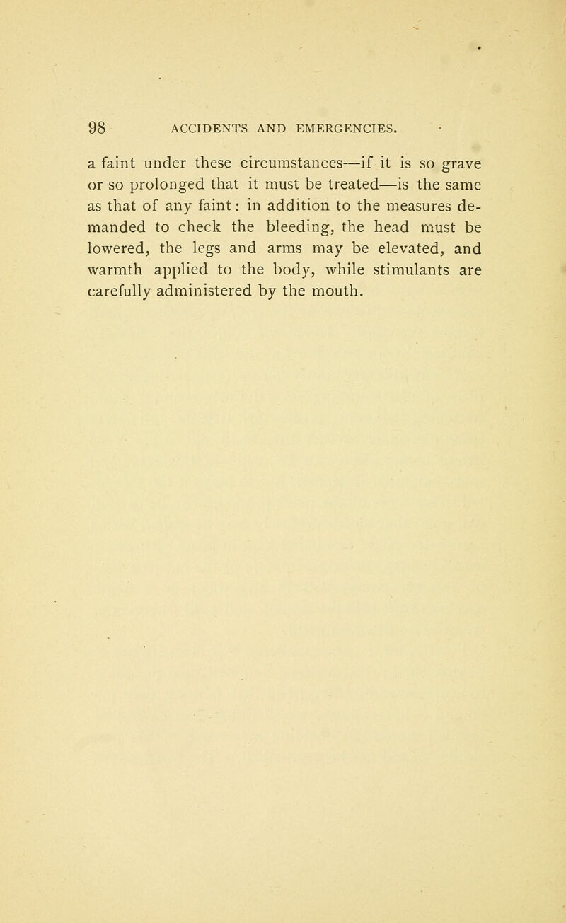 a faint under these circumstances—if it is so grave or so prolonged that it must be treated—is the same as that of any faint: in addition to the measures de- manded to check the bleeding, the head must be lowered, the legs and arms may be elevated, and warmth applied to the body, while stimulants are carefully administered by the mouth.