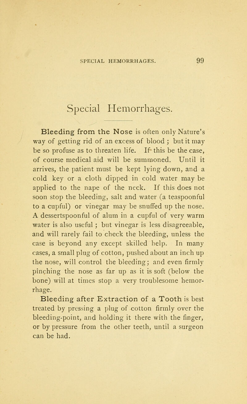 Special Hemorrhages. Bleeding from the Nose is often only Nature's way of getting rid of an excess of blood ; but it may be so profuse as to threaten life. If this be the case, of course medical aid will be summoned. Until it arrives, the patient must be kept lying down, and a cold key or a cloth dipped in cold water may be applied to the nape of the neck. If this does not soon stop the bleeding, salt and water (a teaspoonful to a cupful) or vinegar may be snuffed up the nose. A dessertspoonful of alum in a cupful of very warm water is also useful; but vinegar is less disagreeable, and will rarely fail to check the bleeding, unless the case is beyond any except skilled help. In many cases, a small plug of cotton, pushed about an inch up the nose, will control the bleeding; and even firmly pinching the nose as far up as it is soft (below the bone) will at times stop a very troublesome hemor- rhage. Bleeding after Extraction of a Tooth is best treated by pressing a plug of cotton firmly over the bleeding-point, and holding it there with the finger, or by pressure from the other teeth, until a surgeon can be had.