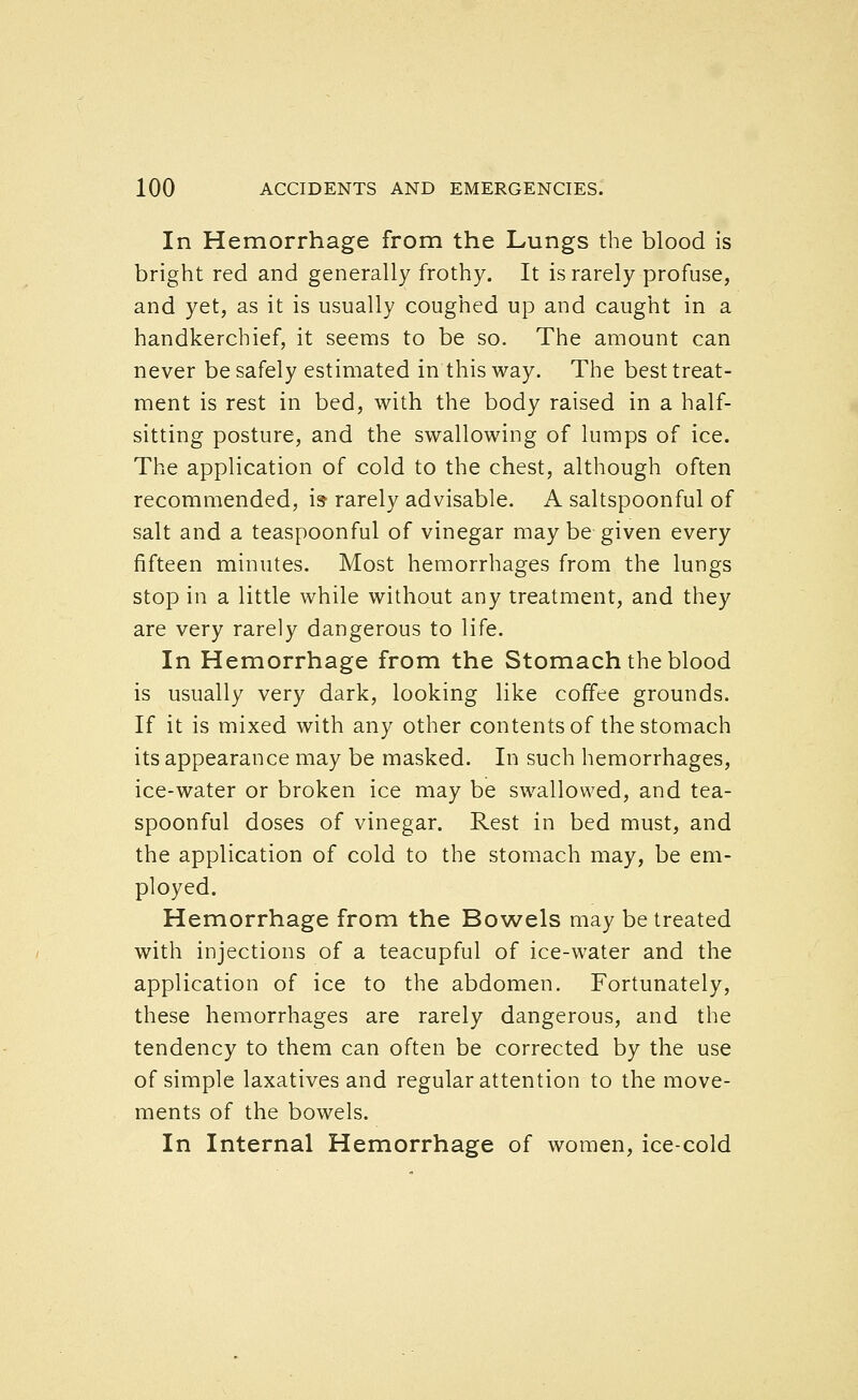 In Hemorrhage from the Lungs the blood is bright red and generally frothy. It is rarely profuse, and yet, as it is usually coughed up and caught in a handkerchief, it seems to be so. The amount can never be safely estimated in this way. The best treat- ment is rest in bed, with the body raised in a half- sitting posture, and the swallowing of lumps of ice. The application of cold to the chest, although often recommended, is rarely advisable. A saltspoonful of salt and a teaspoonful of vinegar may be given every fifteen minutes. Most hemorrhages from the lungs stop in a little while without any treatment, and they are very rarely dangerous to life. In Hemorrhage from the Stomach the blood is usually very dark, looking like coffee grounds. If it is mixed with any other contents of the stomach its appearance may be masked. In such hemorrhages, ice-water or broken ice may be swallowed, and tea- spoonful doses of vinegar. Rest in bed must, and the application of cold to the stomach may, be em- ployed. Hemorrhage from the Bowels may be treated with injections of a teacupful of ice-water and the application of ice to the abdomen. Fortunately, these hemorrhages are rarely dangerous, and the tendency to them can often be corrected by the use of simple laxatives and regular attention to the move- ments of the bowels. In Internal Hemorrhage of women, ice-cold